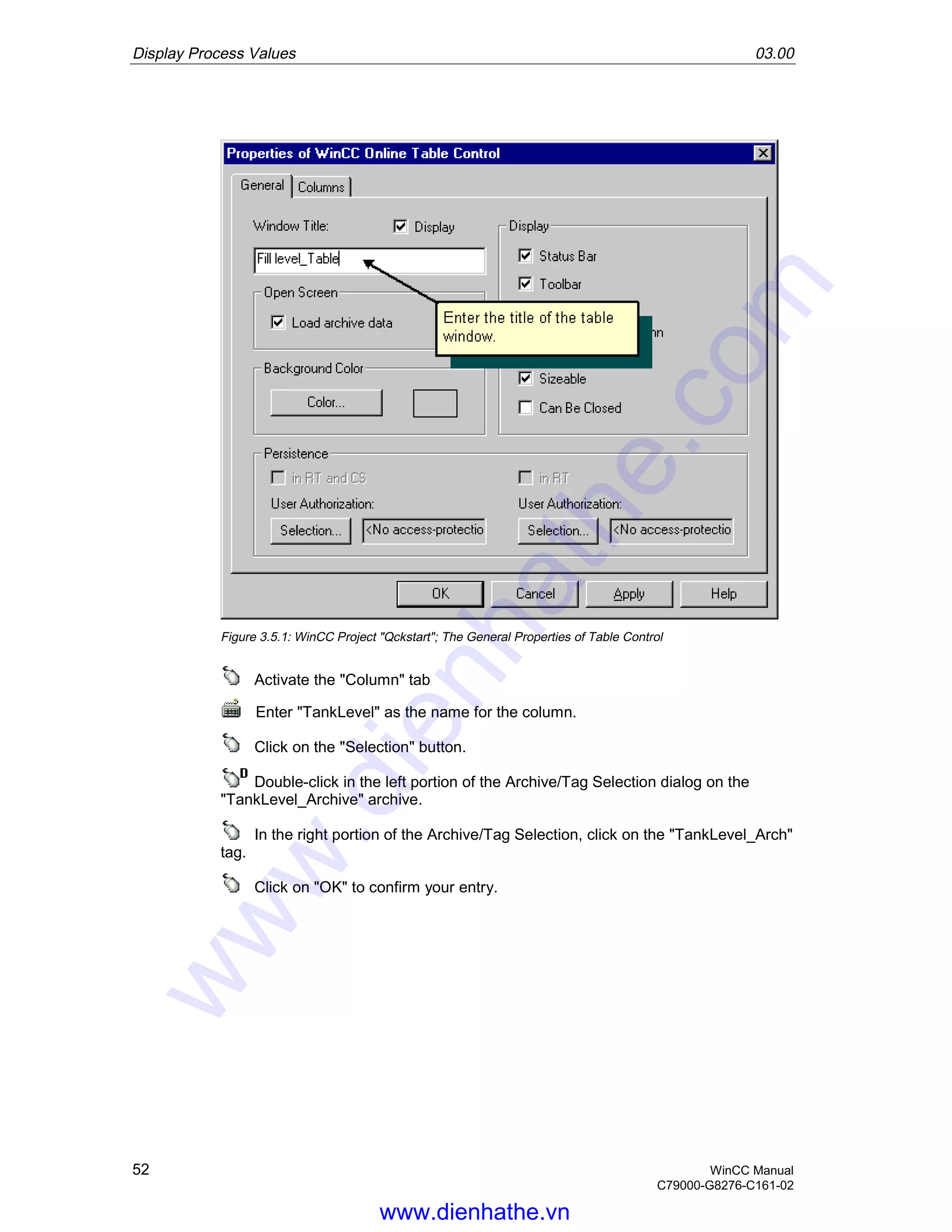 Display Process Values 03.00
52 WinCC Manual
C79000-G8276-C161-02
Figure 3.5.1: WinCC Project "Qckstart"; The General Properties of Table Control
Activate the "Column" tab
Enter "TankLevel" as the name for the column.
Click on the "Selection" button.
Double-click in the left portion of the Archive/Tag Selection dialog on the
"TankLevel_Archive" archive.
In the right portion of the Archive/Tag Selection, click on the "TankLevel_Arch"
tag.
Click on "OK" to confirm your entry.
www.dienhathe.vn
www.dienhathe.com
 