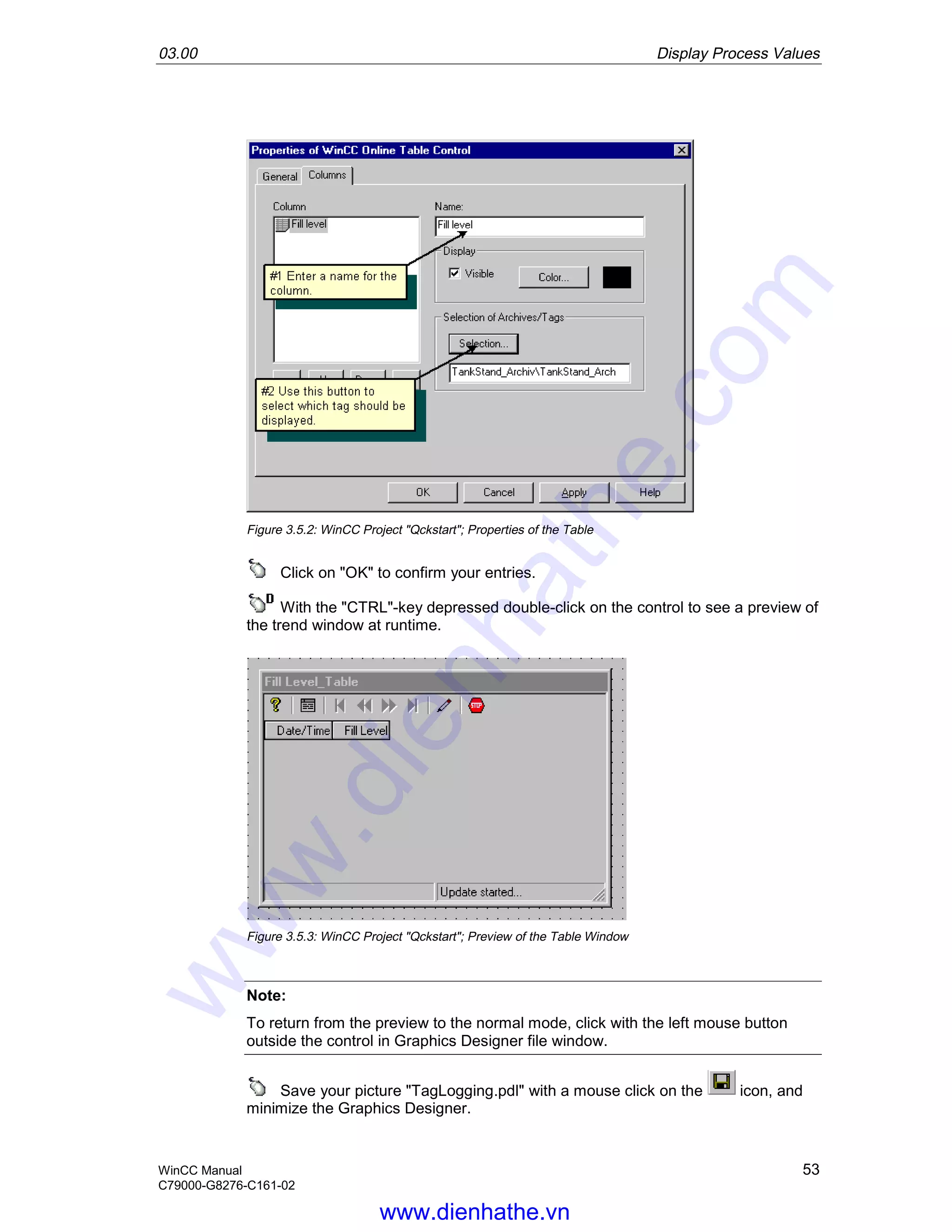 03.00 Display Process Values
WinCC Manual 53
C79000-G8276-C161-02
Figure 3.5.2: WinCC Project "Qckstart"; Properties of the Table
Click on "OK" to confirm your entries.
With the "CTRL"-key depressed double-click on the control to see a preview of
the trend window at runtime.
Figure 3.5.3: WinCC Project "Qckstart"; Preview of the Table Window
Note:
To return from the preview to the normal mode, click with the left mouse button
outside the control in Graphics Designer file window.
Save your picture "TagLogging.pdl" with a mouse click on the icon, and
minimize the Graphics Designer.
www.dienhathe.vn
www.dienhathe.com
 