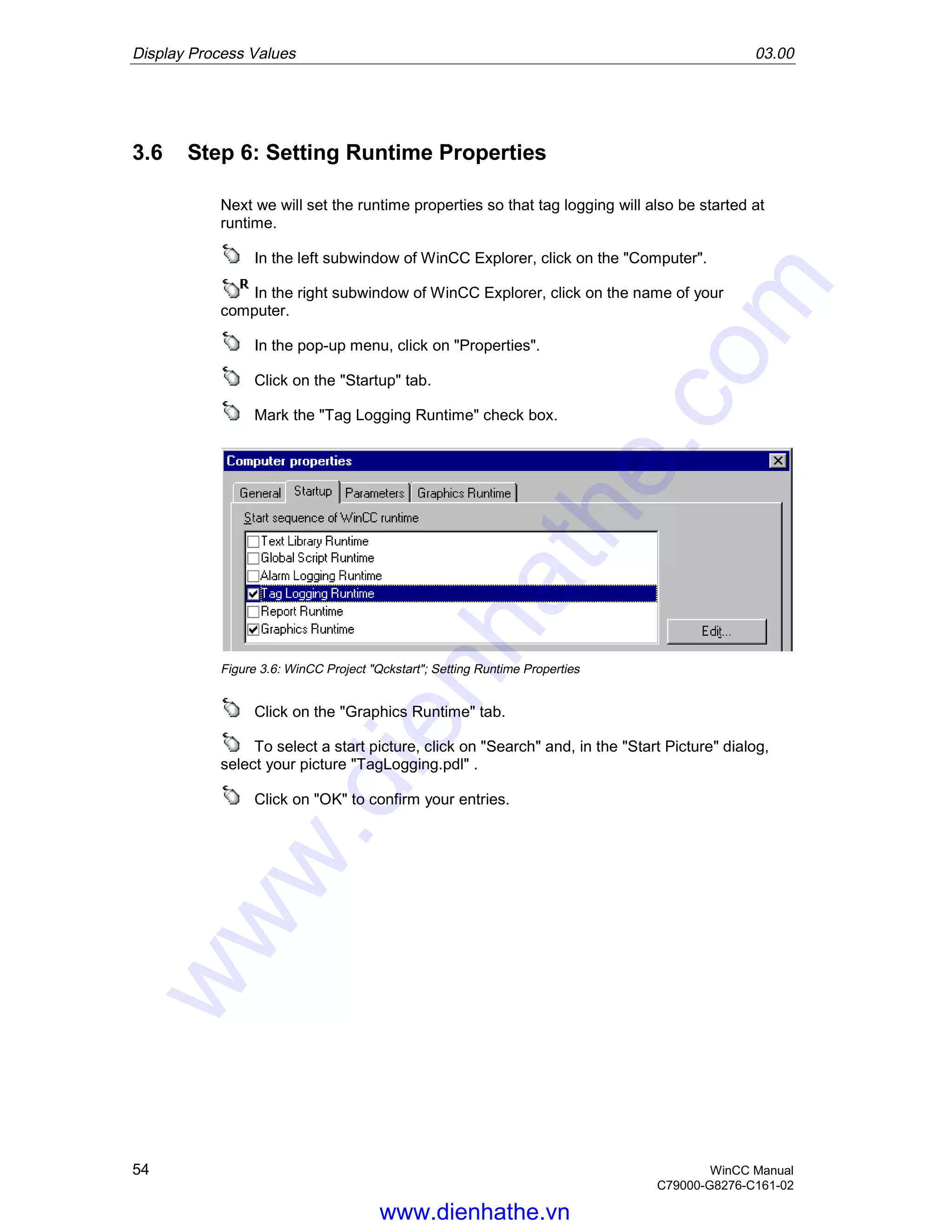 Display Process Values 03.00
54 WinCC Manual
C79000-G8276-C161-02
3.6 Step 6: Setting Runtime Properties
Next we will set the runtime properties so that tag logging will also be started at
runtime.
In the left subwindow of WinCC Explorer, click on the "Computer".
In the right subwindow of WinCC Explorer, click on the name of your
computer.
In the pop-up menu, click on "Properties".
Click on the "Startup" tab.
Mark the "Tag Logging Runtime" check box.
Figure 3.6: WinCC Project "Qckstart"; Setting Runtime Properties
Click on the "Graphics Runtime" tab.
To select a start picture, click on "Search" and, in the "Start Picture" dialog,
select your picture "TagLogging.pdl" .
Click on "OK" to confirm your entries.
www.dienhathe.vn
www.dienhathe.com
 