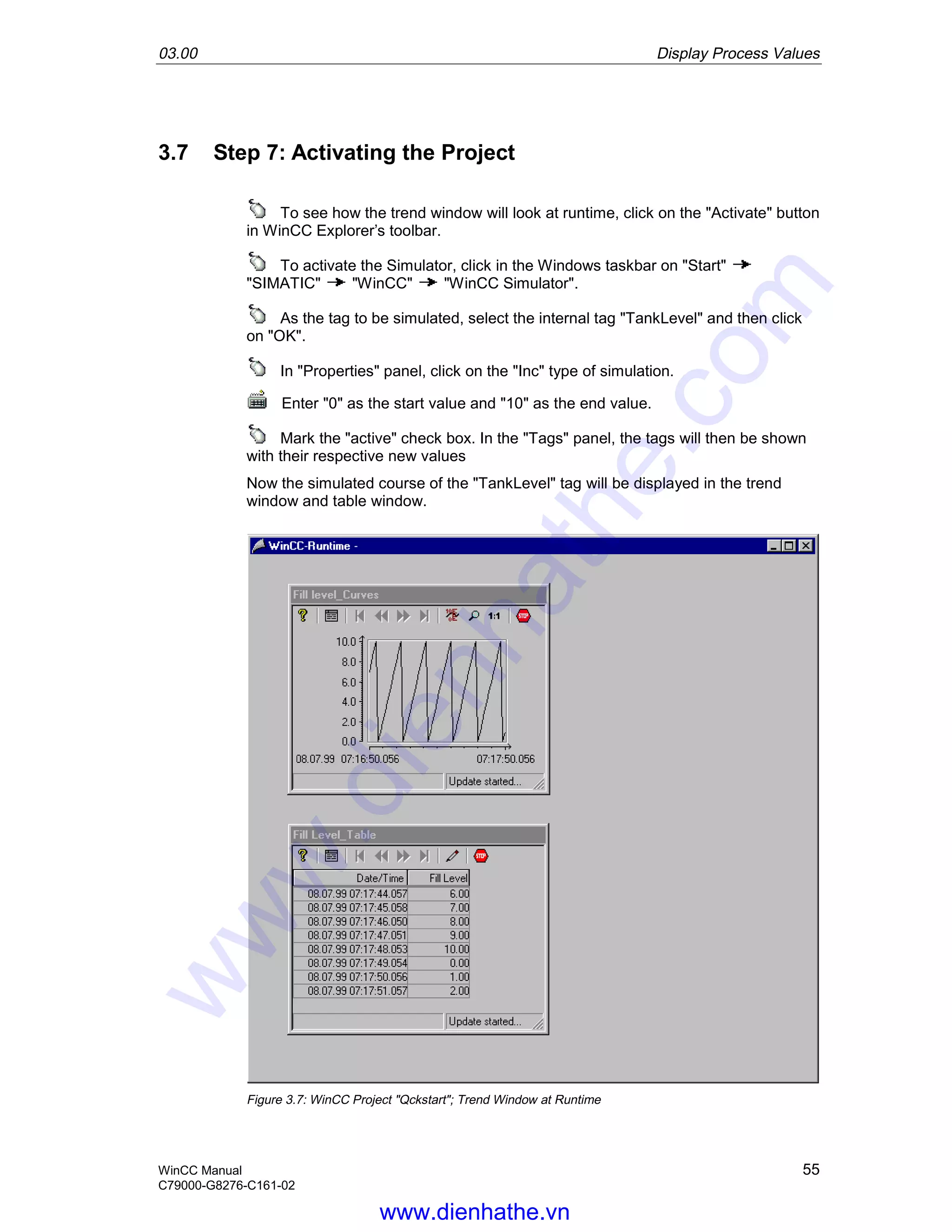 03.00 Display Process Values
WinCC Manual 55
C79000-G8276-C161-02
3.7 Step 7: Activating the Project
To see how the trend window will look at runtime, click on the "Activate" button
in WinCC Explorer’s toolbar.
To activate the Simulator, click in the Windows taskbar on "Start"
"SIMATIC" "WinCC" "WinCC Simulator".
As the tag to be simulated, select the internal tag "TankLevel" and then click
on "OK".
In "Properties" panel, click on the "Inc" type of simulation.
Enter "0" as the start value and "10" as the end value.
Mark the "active" check box. In the "Tags" panel, the tags will then be shown
with their respective new values
Now the simulated course of the "TankLevel" tag will be displayed in the trend
window and table window.
Figure 3.7: WinCC Project "Qckstart"; Trend Window at Runtime
www.dienhathe.vn
www.dienhathe.com
 