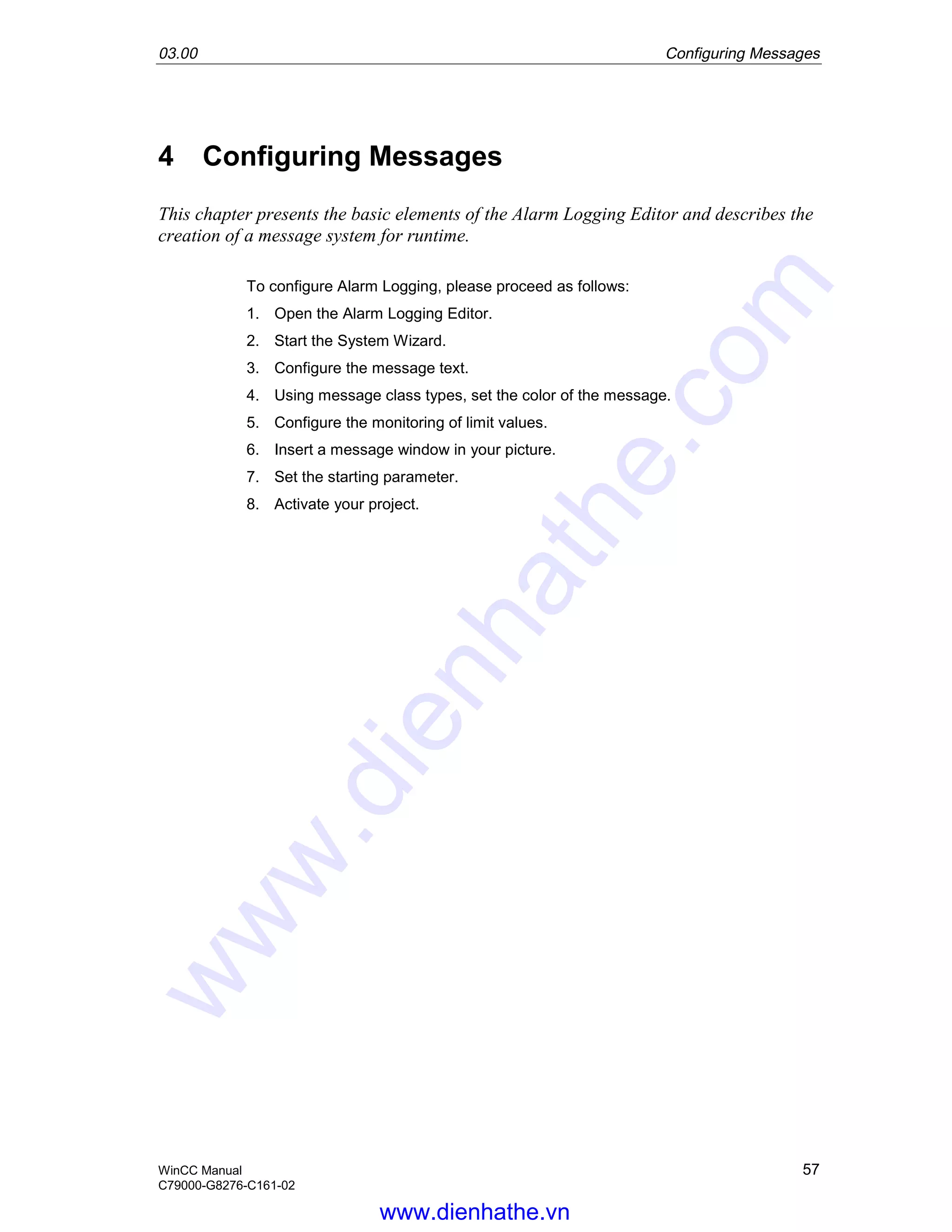 03.00 Configuring Messages
WinCC Manual 57
C79000-G8276-C161-02
4 Configuring Messages
This chapter presents the basic elements of the Alarm Logging Editor and describes the
creation of a message system for runtime.
To configure Alarm Logging, please proceed as follows:
1. Open the Alarm Logging Editor.
2. Start the System Wizard.
3. Configure the message text.
4. Using message class types, set the color of the message.
5. Configure the monitoring of limit values.
6. Insert a message window in your picture.
7. Set the starting parameter.
8. Activate your project.
www.dienhathe.vn
www.dienhathe.com
 