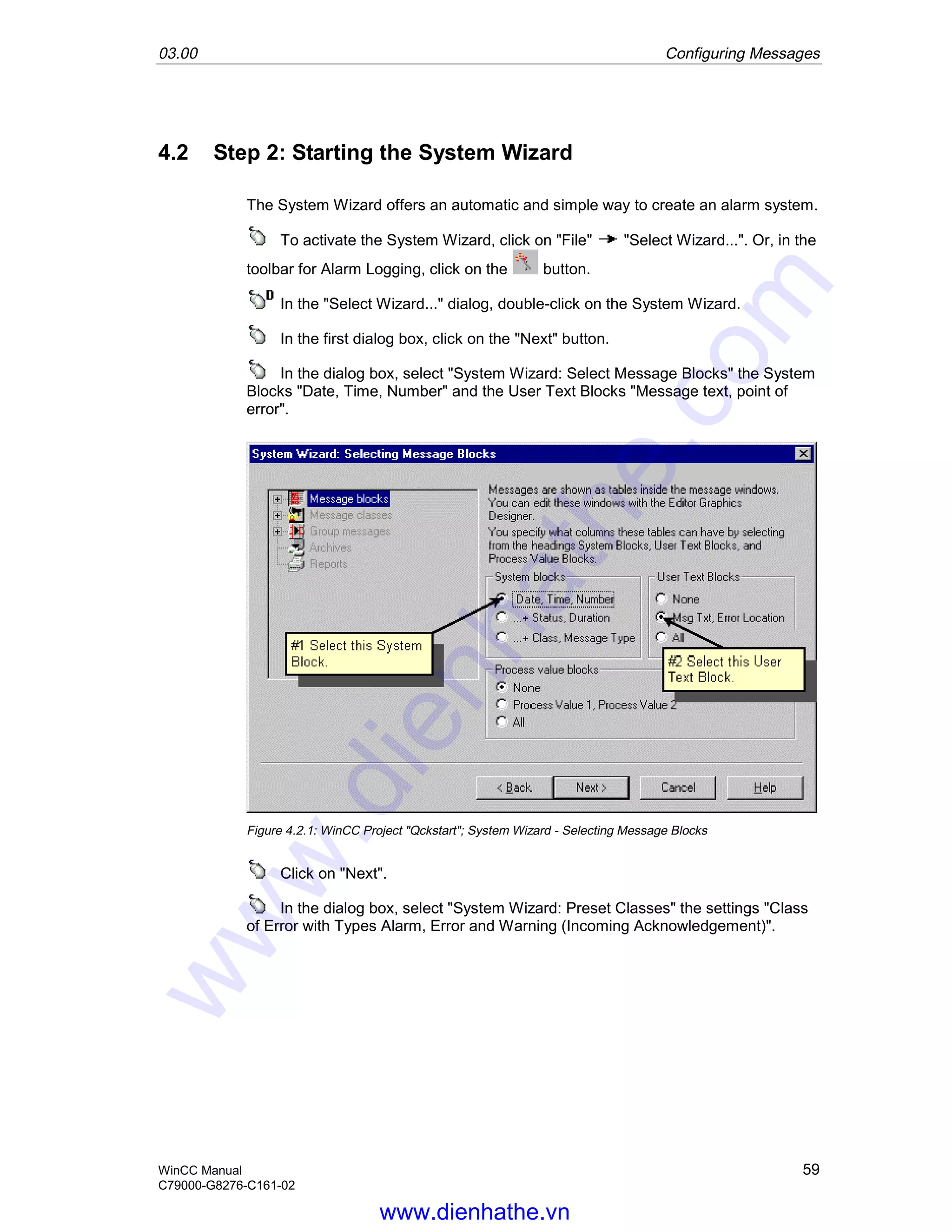 03.00 Configuring Messages
WinCC Manual 59
C79000-G8276-C161-02
4.2 Step 2: Starting the System Wizard
The System Wizard offers an automatic and simple way to create an alarm system.
To activate the System Wizard, click on "File" "Select Wizard...". Or, in the
toolbar for Alarm Logging, click on the button.
In the "Select Wizard..." dialog, double-click on the System Wizard.
In the first dialog box, click on the "Next" button.
In the dialog box, select "System Wizard: Select Message Blocks" the System
Blocks "Date, Time, Number" and the User Text Blocks "Message text, point of
error".
Figure 4.2.1: WinCC Project "Qckstart"; System Wizard - Selecting Message Blocks
Click on "Next".
In the dialog box, select "System Wizard: Preset Classes" the settings "Class
of Error with Types Alarm, Error and Warning (Incoming Acknowledgement)".
www.dienhathe.vn
www.dienhathe.com
 