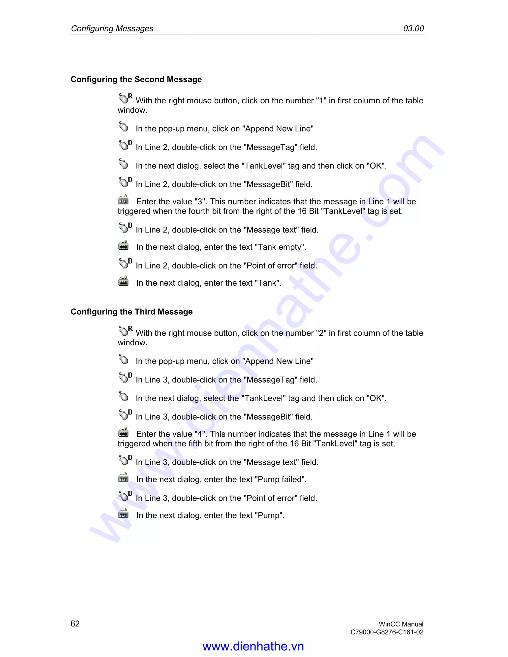 Configuring Messages 03.00
62 WinCC Manual
C79000-G8276-C161-02
Configuring the Second Message
With the right mouse button, click on the number "1" in first column of the table
window.
In the pop-up menu, click on "Append New Line"
In Line 2, double-click on the "MessageTag" field.
In the next dialog, select the "TankLevel" tag and then click on "OK".
In Line 2, double-click on the "MessageBit" field.
Enter the value "3". This number indicates that the message in Line 1 will be
triggered when the fourth bit from the right of the 16 Bit "TankLevel" tag is set.
In Line 2, double-click on the "Message text" field.
In the next dialog, enter the text "Tank empty".
In Line 2, double-click on the "Point of error" field.
In the next dialog, enter the text "Tank".
Configuring the Third Message
With the right mouse button, click on the number "2" in first column of the table
window.
In the pop-up menu, click on "Append New Line"
In Line 3, double-click on the "MessageTag" field.
In the next dialog, select the "TankLevel" tag and then click on "OK".
In Line 3, double-click on the "MessageBit" field.
Enter the value "4". This number indicates that the message in Line 1 will be
triggered when the fifth bit from the right of the 16 Bit "TankLevel" tag is set.
In Line 3, double-click on the "Message text" field.
In the next dialog, enter the text "Pump failed".
In Line 3, double-click on the "Point of error" field.
In the next dialog, enter the text "Pump".
www.dienhathe.vn
www.dienhathe.com
 