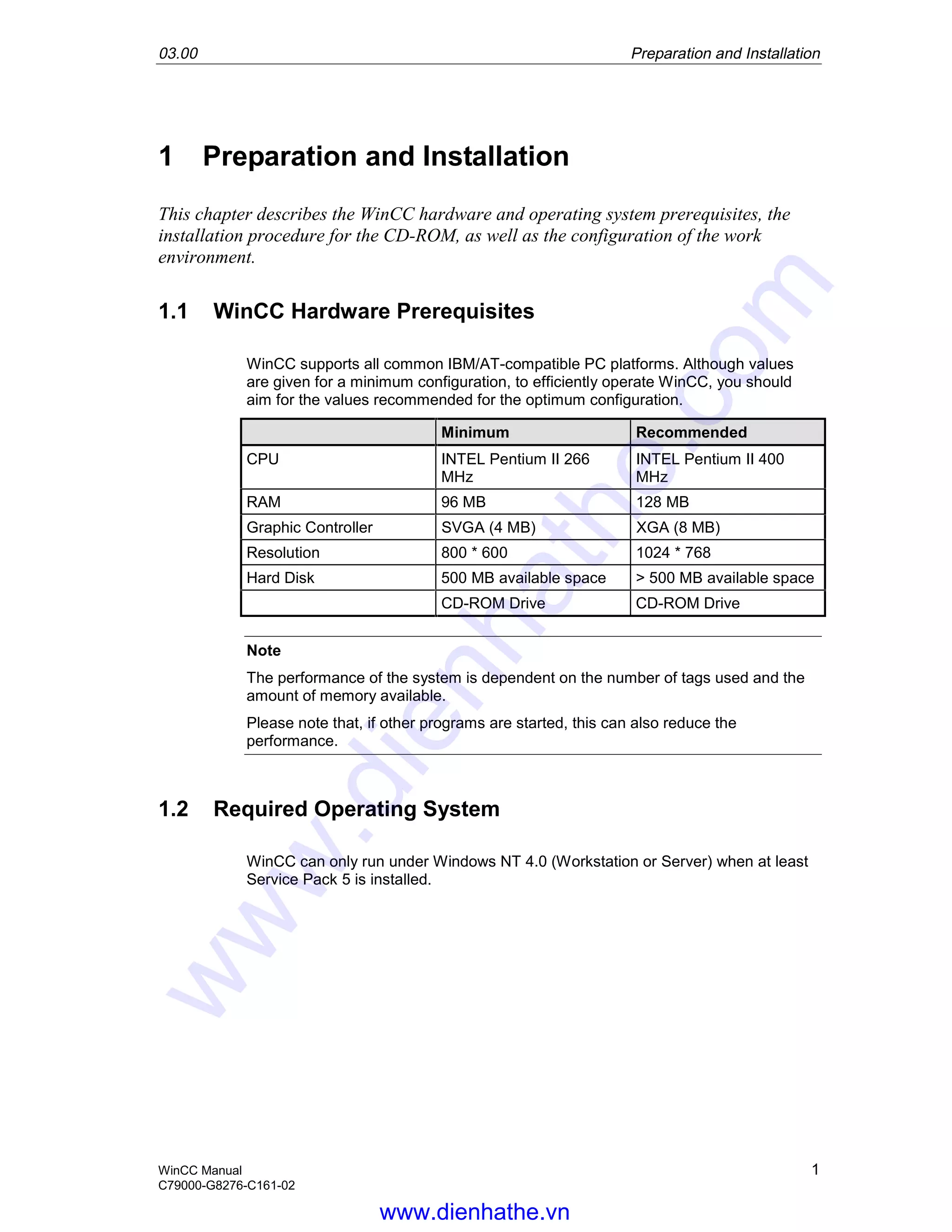 03.00 Preparation and Installation
WinCC Manual 1
C79000-G8276-C161-02
1 Preparation and Installation
This chapter describes the WinCC hardware and operating system prerequisites, the
installation procedure for the CD-ROM, as well as the configuration of the work
environment.
1.1 WinCC Hardware Prerequisites
WinCC supports all common IBM/AT-compatible PC platforms. Although values
are given for a minimum configuration, to efficiently operate WinCC, you should
aim for the values recommended for the optimum configuration.
Minimum Recommended
CPU INTEL Pentium II 266
MHz
INTEL Pentium II 400
MHz
RAM 96 MB 128 MB
Graphic Controller SVGA (4 MB) XGA (8 MB)
Resolution 800 * 600 1024 * 768
Hard Disk 500 MB available space > 500 MB available space
CD-ROM Drive CD-ROM Drive
Note
The performance of the system is dependent on the number of tags used and the
amount of memory available.
Please note that, if other programs are started, this can also reduce the
performance.
1.2 Required Operating System
WinCC can only run under Windows NT 4.0 (Workstation or Server) when at least
Service Pack 5 is installed.
www.dienhathe.vn
www.dienhathe.com
 