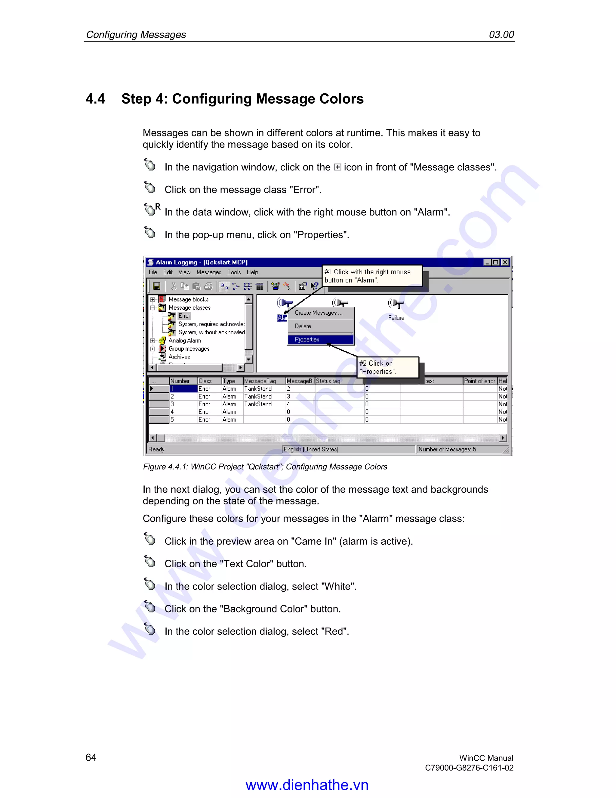 Configuring Messages 03.00
64 WinCC Manual
C79000-G8276-C161-02
4.4 Step 4: Configuring Message Colors
Messages can be shown in different colors at runtime. This makes it easy to
quickly identify the message based on its color.
In the navigation window, click on the icon in front of "Message classes".
Click on the message class "Error".
In the data window, click with the right mouse button on "Alarm".
In the pop-up menu, click on "Properties".
Figure 4.4.1: WinCC Project "Qckstart"; Configuring Message Colors
In the next dialog, you can set the color of the message text and backgrounds
depending on the state of the message.
Configure these colors for your messages in the "Alarm" message class:
Click in the preview area on "Came In" (alarm is active).
Click on the "Text Color" button.
In the color selection dialog, select "White".
Click on the "Background Color" button.
In the color selection dialog, select "Red".
www.dienhathe.vn
www.dienhathe.com
 