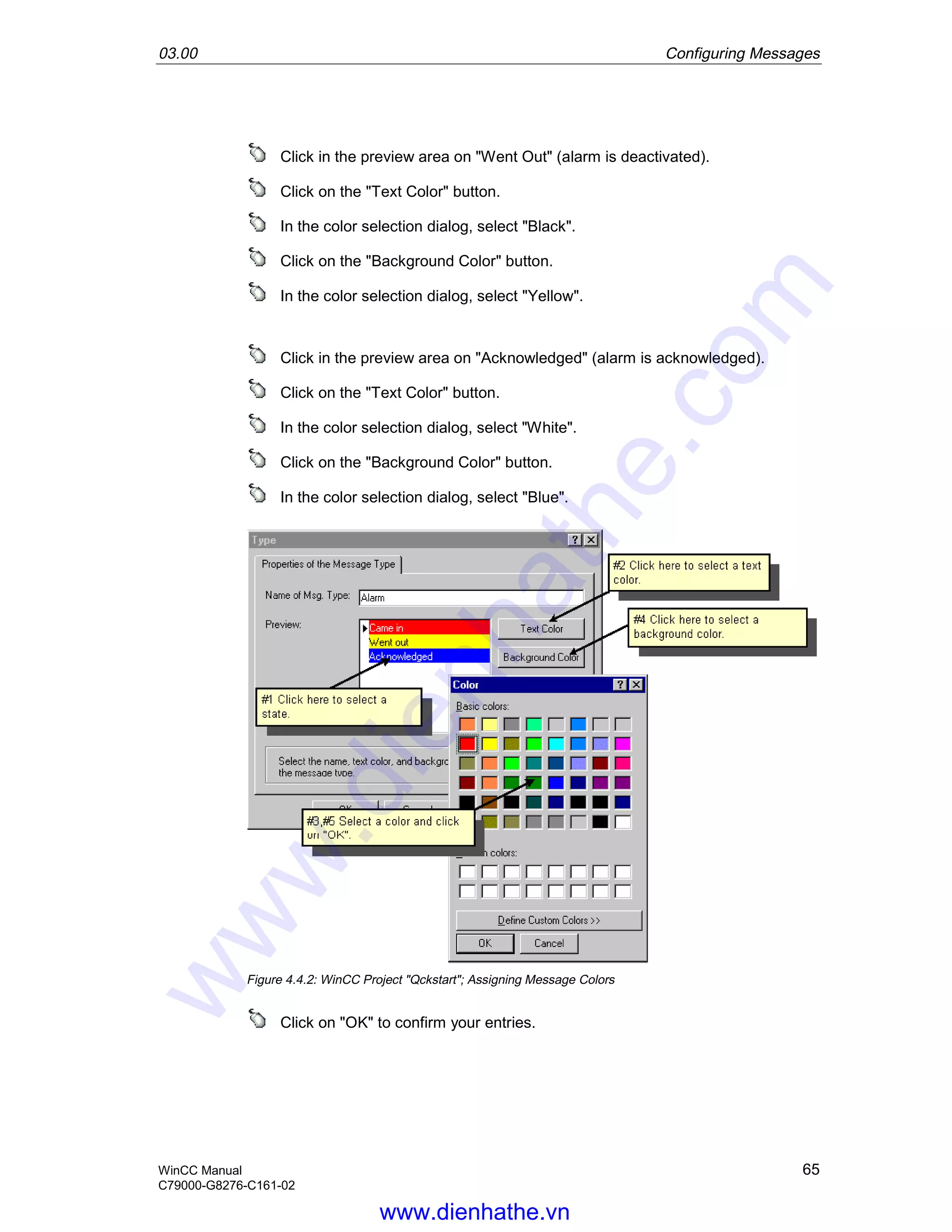 03.00 Configuring Messages
WinCC Manual 65
C79000-G8276-C161-02
Click in the preview area on "Went Out" (alarm is deactivated).
Click on the "Text Color" button.
In the color selection dialog, select "Black".
Click on the "Background Color" button.
In the color selection dialog, select "Yellow".
Click in the preview area on "Acknowledged" (alarm is acknowledged).
Click on the "Text Color" button.
In the color selection dialog, select "White".
Click on the "Background Color" button.
In the color selection dialog, select "Blue".
Figure 4.4.2: WinCC Project "Qckstart"; Assigning Message Colors
Click on "OK" to confirm your entries.
www.dienhathe.vn
www.dienhathe.com
 
