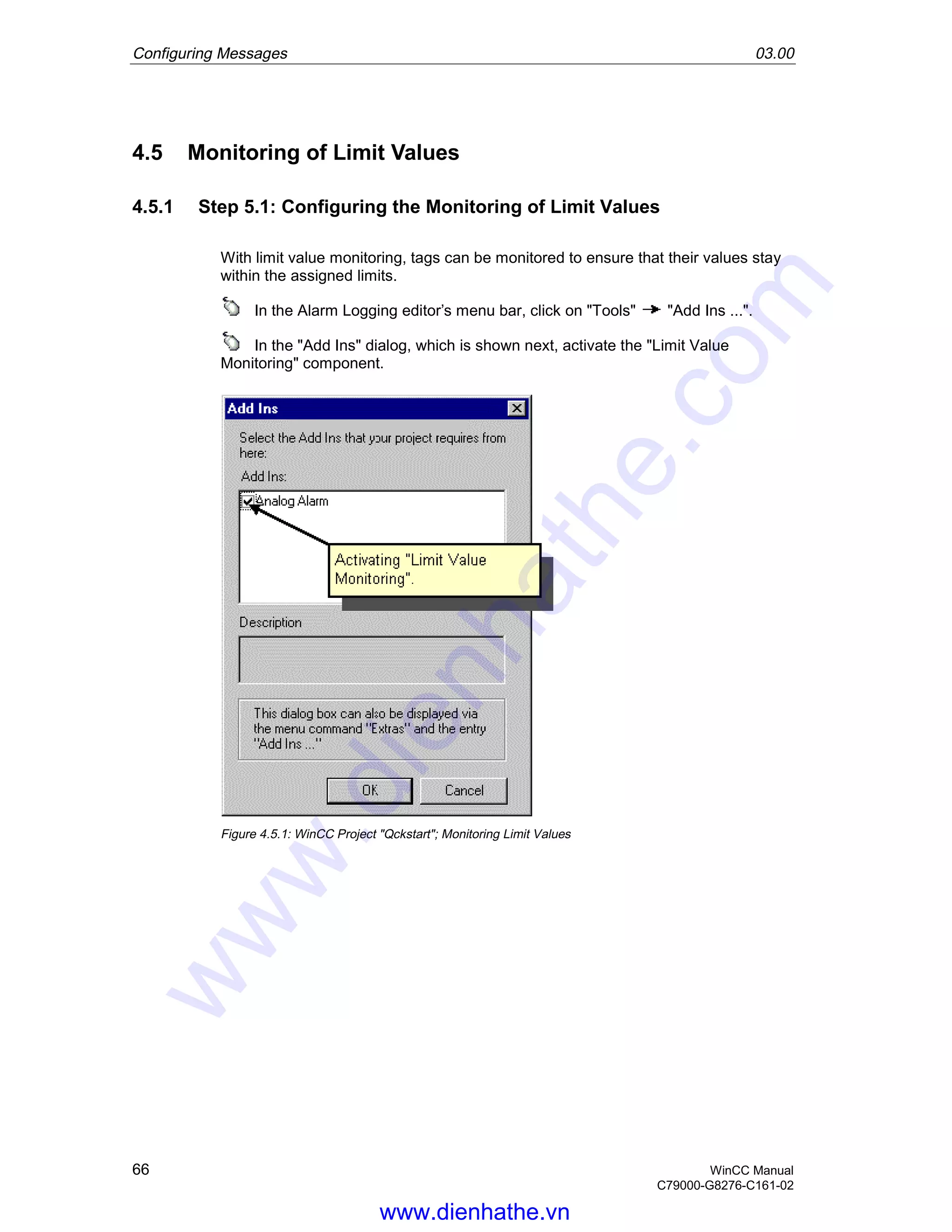 Configuring Messages 03.00
66 WinCC Manual
C79000-G8276-C161-02
4.5 Monitoring of Limit Values
4.5.1 Step 5.1: Configuring the Monitoring of Limit Values
With limit value monitoring, tags can be monitored to ensure that their values stay
within the assigned limits.
In the Alarm Logging editor’s menu bar, click on "Tools" "Add Ins ...".
In the "Add Ins" dialog, which is shown next, activate the "Limit Value
Monitoring" component.
Figure 4.5.1: WinCC Project "Qckstart"; Monitoring Limit Values
www.dienhathe.vn
www.dienhathe.com
 