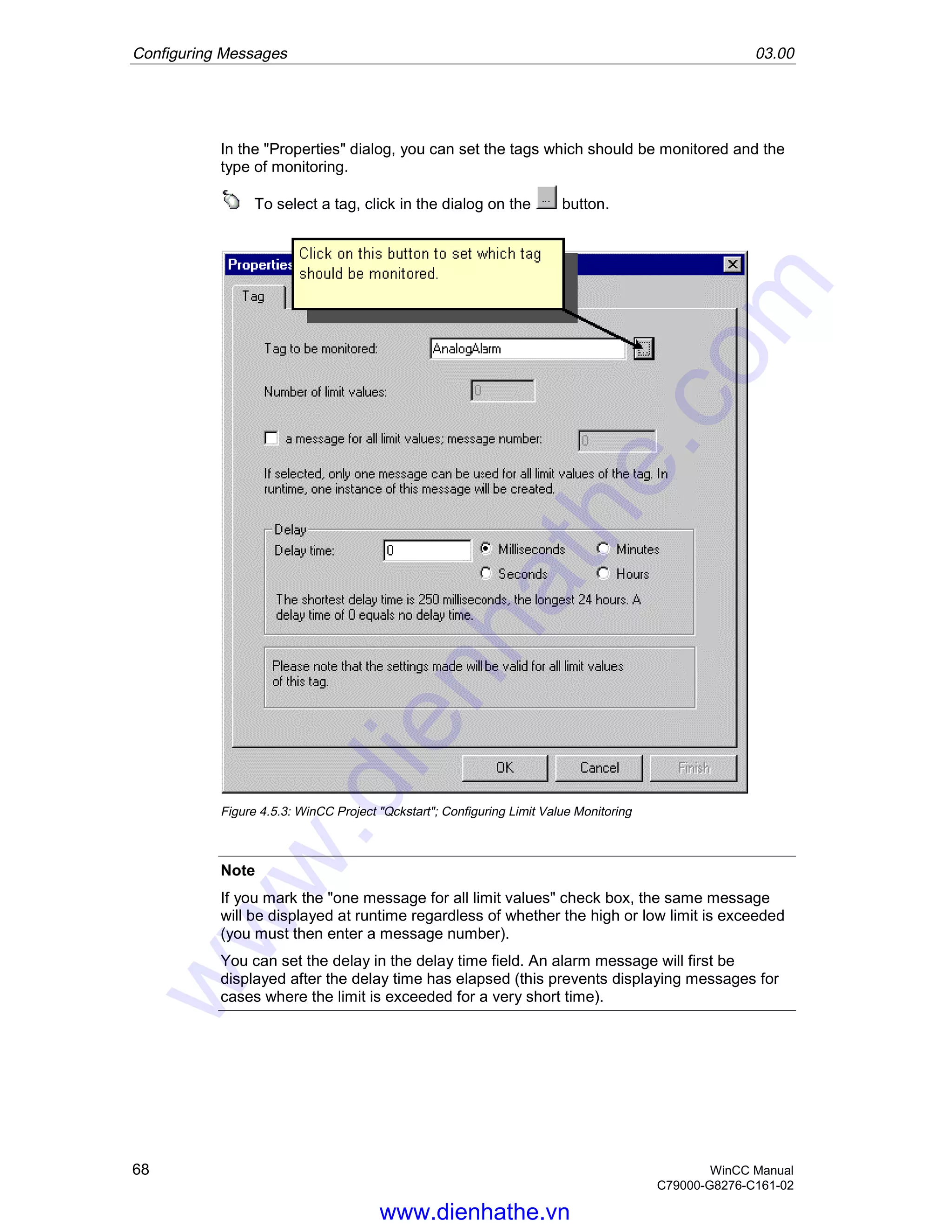 Configuring Messages 03.00
68 WinCC Manual
C79000-G8276-C161-02
In the "Properties" dialog, you can set the tags which should be monitored and the
type of monitoring.
To select a tag, click in the dialog on the button.
Figure 4.5.3: WinCC Project "Qckstart"; Configuring Limit Value Monitoring
Note
If you mark the "one message for all limit values" check box, the same message
will be displayed at runtime regardless of whether the high or low limit is exceeded
(you must then enter a message number).
You can set the delay in the delay time field. An alarm message will first be
displayed after the delay time has elapsed (this prevents displaying messages for
cases where the limit is exceeded for a very short time).
www.dienhathe.vn
www.dienhathe.com
 