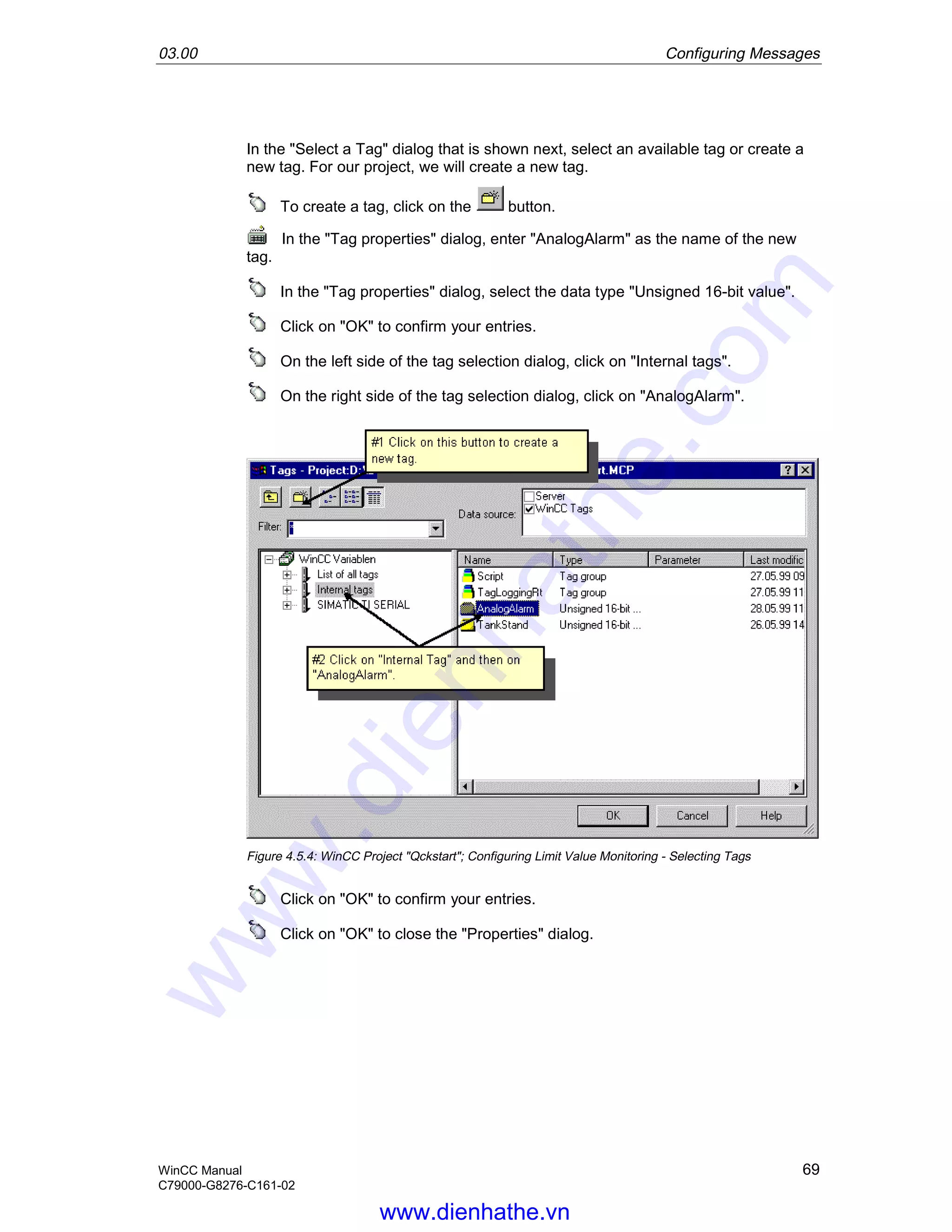 03.00 Configuring Messages
WinCC Manual 69
C79000-G8276-C161-02
In the "Select a Tag" dialog that is shown next, select an available tag or create a
new tag. For our project, we will create a new tag.
To create a tag, click on the button.
In the "Tag properties" dialog, enter "AnalogAlarm" as the name of the new
tag.
In the "Tag properties" dialog, select the data type "Unsigned 16-bit value".
Click on "OK" to confirm your entries.
On the left side of the tag selection dialog, click on "Internal tags".
On the right side of the tag selection dialog, click on "AnalogAlarm".
Figure 4.5.4: WinCC Project "Qckstart"; Configuring Limit Value Monitoring - Selecting Tags
Click on "OK" to confirm your entries.
Click on "OK" to close the "Properties" dialog.
www.dienhathe.vn
www.dienhathe.com
 