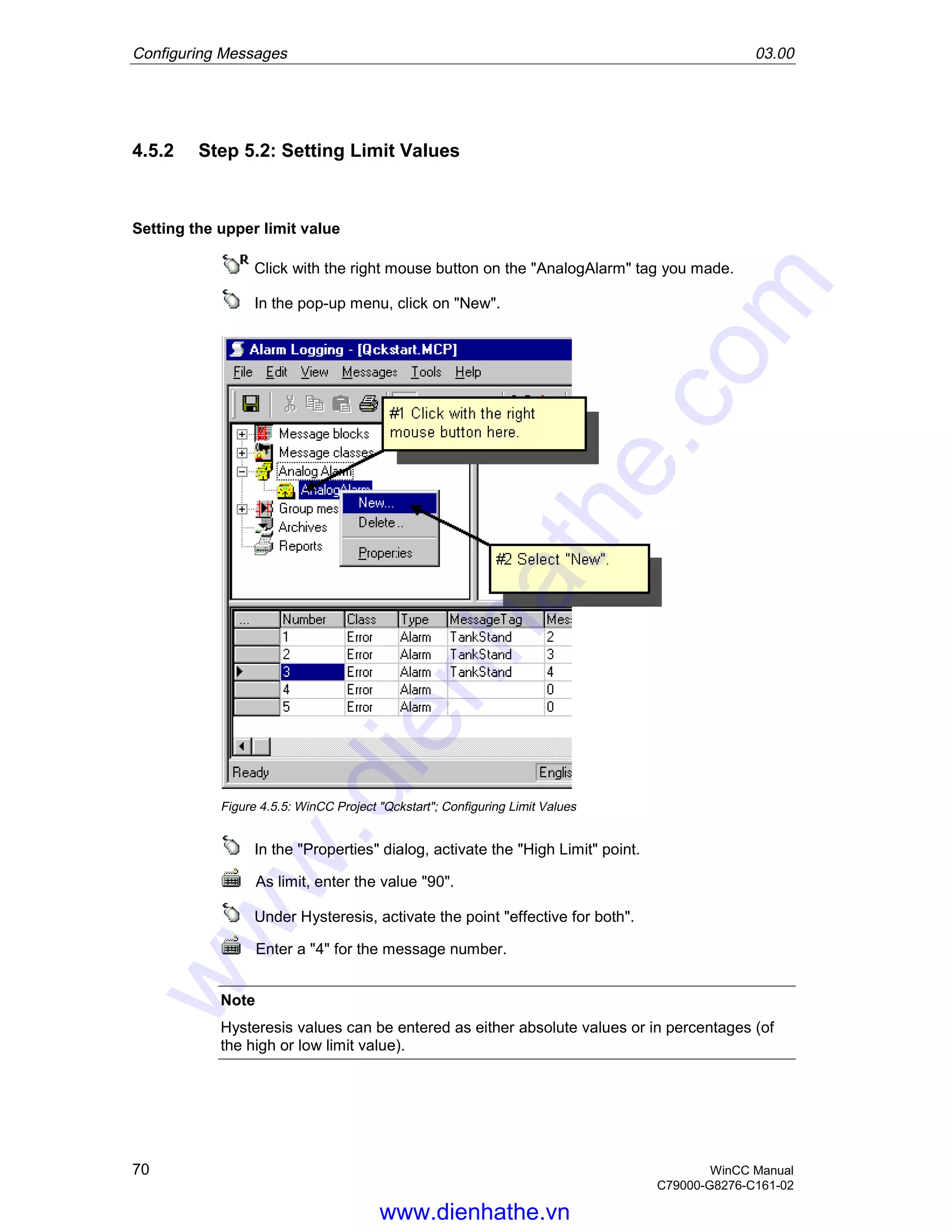Configuring Messages 03.00
70 WinCC Manual
C79000-G8276-C161-02
4.5.2 Step 5.2: Setting Limit Values
Setting the upper limit value
Click with the right mouse button on the "AnalogAlarm" tag you made.
In the pop-up menu, click on "New".
Figure 4.5.5: WinCC Project "Qckstart"; Configuring Limit Values
In the "Properties" dialog, activate the "High Limit" point.
As limit, enter the value "90".
Under Hysteresis, activate the point "effective for both".
Enter a "4" for the message number.
Note
Hysteresis values can be entered as either absolute values or in percentages (of
the high or low limit value).
www.dienhathe.vn
www.dienhathe.com
 