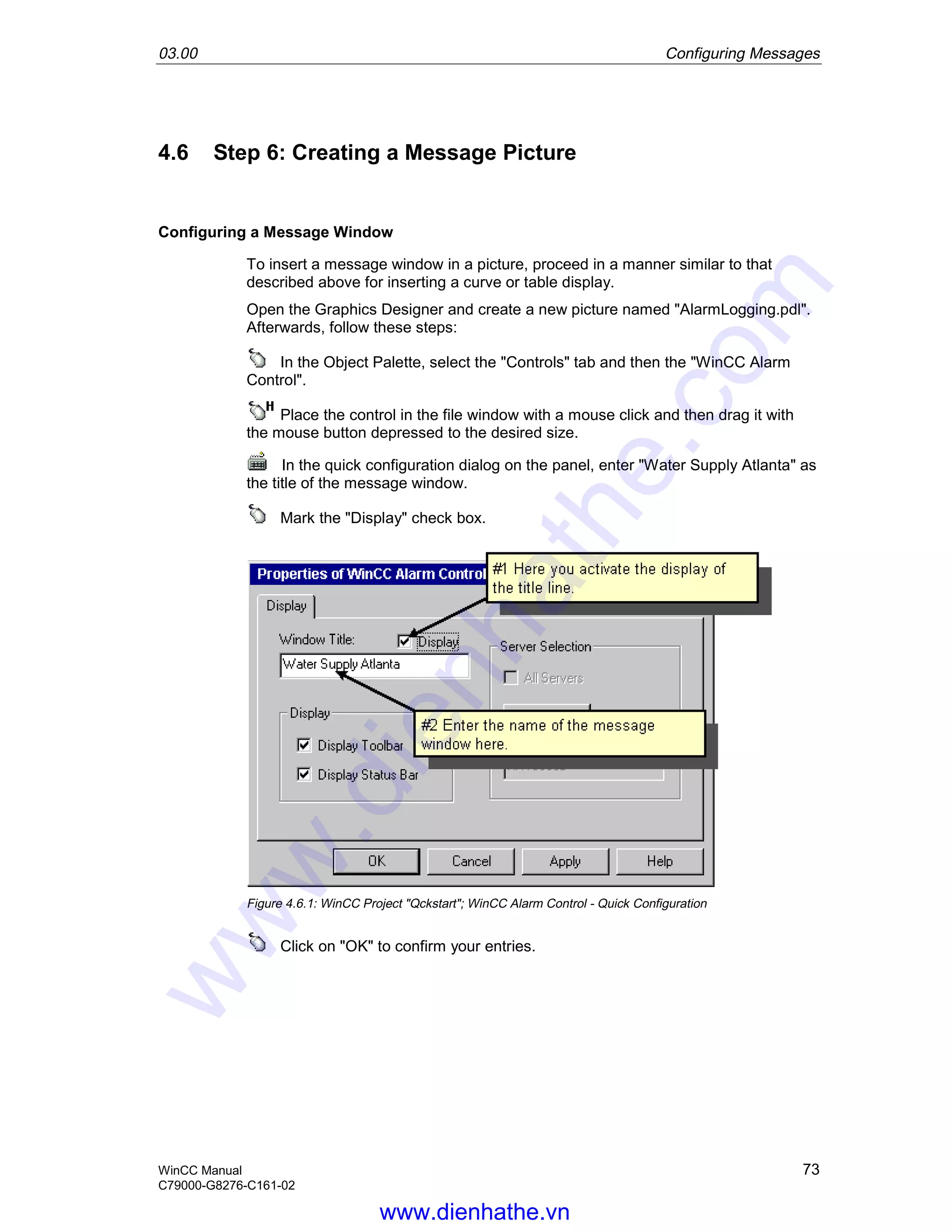 03.00 Configuring Messages
WinCC Manual 73
C79000-G8276-C161-02
4.6 Step 6: Creating a Message Picture
Configuring a Message Window
To insert a message window in a picture, proceed in a manner similar to that
described above for inserting a curve or table display.
Open the Graphics Designer and create a new picture named "AlarmLogging.pdl".
Afterwards, follow these steps:
In the Object Palette, select the "Controls" tab and then the "WinCC Alarm
Control".
Place the control in the file window with a mouse click and then drag it with
the mouse button depressed to the desired size.
In the quick configuration dialog on the panel, enter "Water Supply Atlanta" as
the title of the message window.
Mark the "Display" check box.
Figure 4.6.1: WinCC Project "Qckstart"; WinCC Alarm Control - Quick Configuration
Click on "OK" to confirm your entries.
www.dienhathe.vn
www.dienhathe.com
 