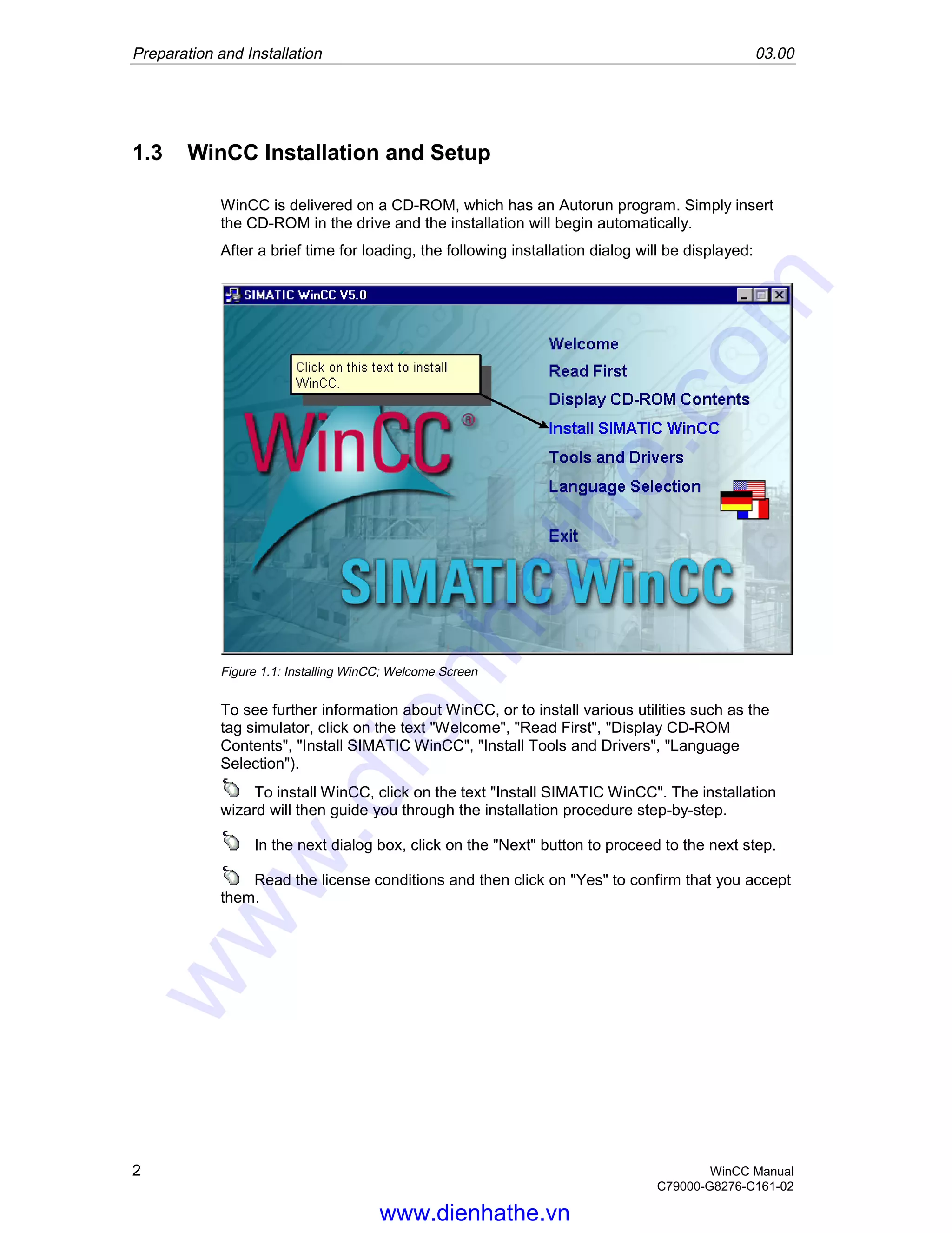 Preparation and Installation 03.00
2 WinCC Manual
C79000-G8276-C161-02
1.3 WinCC Installation and Setup
WinCC is delivered on a CD-ROM, which has an Autorun program. Simply insert
the CD-ROM in the drive and the installation will begin automatically.
After a brief time for loading, the following installation dialog will be displayed:
Figure 1.1: Installing WinCC; Welcome Screen
To see further information about WinCC, or to install various utilities such as the
tag simulator, click on the text "Welcome", "Read First", "Display CD-ROM
Contents", "Install SIMATIC WinCC", "Install Tools and Drivers", "Language
Selection").
To install WinCC, click on the text "Install SIMATIC WinCC". The installation
wizard will then guide you through the installation procedure step-by-step.
In the next dialog box, click on the "Next" button to proceed to the next step.
Read the license conditions and then click on "Yes" to confirm that you accept
them.
www.dienhathe.vn
www.dienhathe.com
 