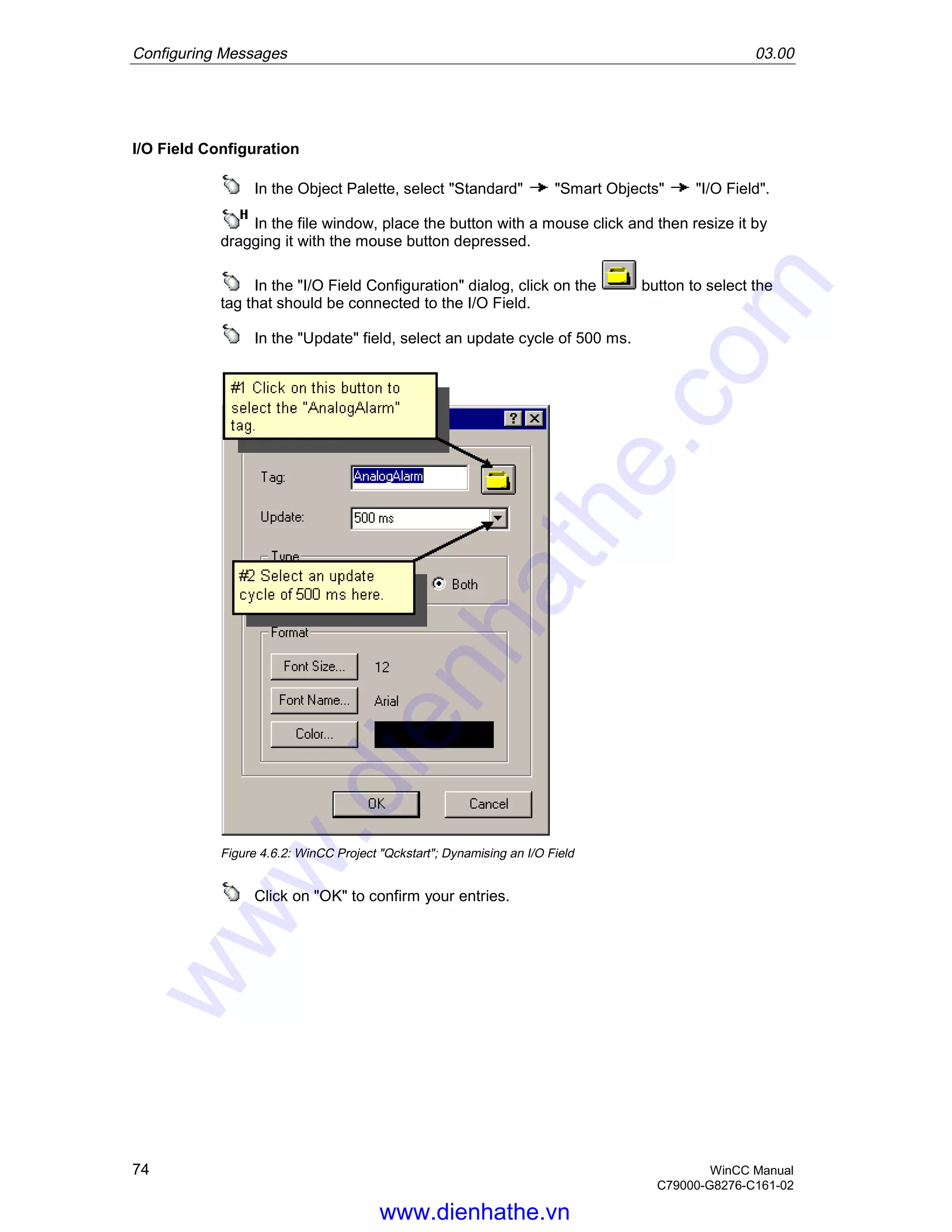 Configuring Messages 03.00
74 WinCC Manual
C79000-G8276-C161-02
I/O Field Configuration
In the Object Palette, select "Standard" "Smart Objects" "I/O Field".
In the file window, place the button with a mouse click and then resize it by
dragging it with the mouse button depressed.
In the "I/O Field Configuration" dialog, click on the button to select the
tag that should be connected to the I/O Field.
In the "Update" field, select an update cycle of 500 ms.
Figure 4.6.2: WinCC Project "Qckstart"; Dynamising an I/O Field
Click on "OK" to confirm your entries.
www.dienhathe.vn
www.dienhathe.com
 