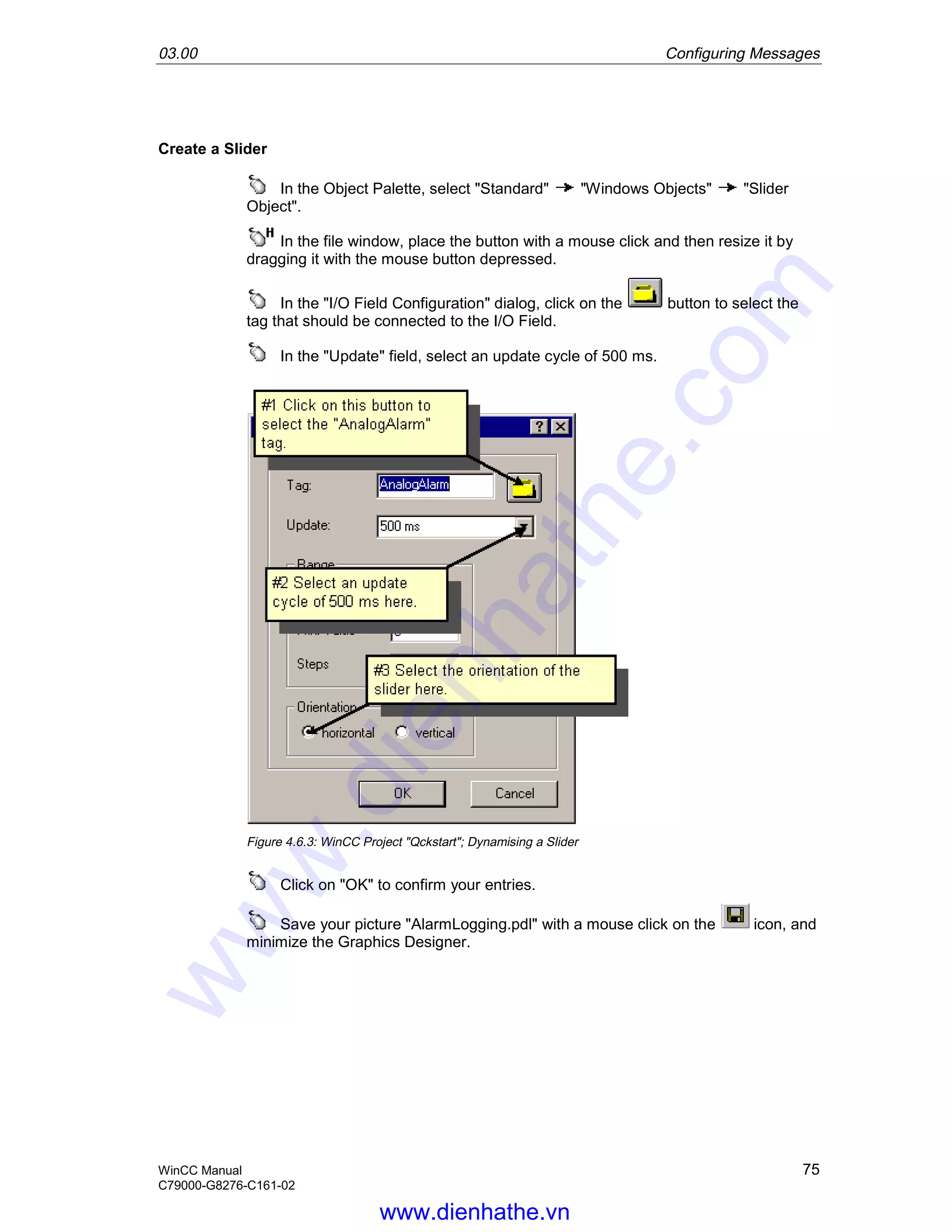 03.00 Configuring Messages
WinCC Manual 75
C79000-G8276-C161-02
Create a Slider
In the Object Palette, select "Standard" "Windows Objects" "Slider
Object".
In the file window, place the button with a mouse click and then resize it by
dragging it with the mouse button depressed.
In the "I/O Field Configuration" dialog, click on the button to select the
tag that should be connected to the I/O Field.
In the "Update" field, select an update cycle of 500 ms.
Figure 4.6.3: WinCC Project "Qckstart"; Dynamising a Slider
Click on "OK" to confirm your entries.
Save your picture "AlarmLogging.pdl" with a mouse click on the icon, and
minimize the Graphics Designer.
www.dienhathe.vn
www.dienhathe.com
 