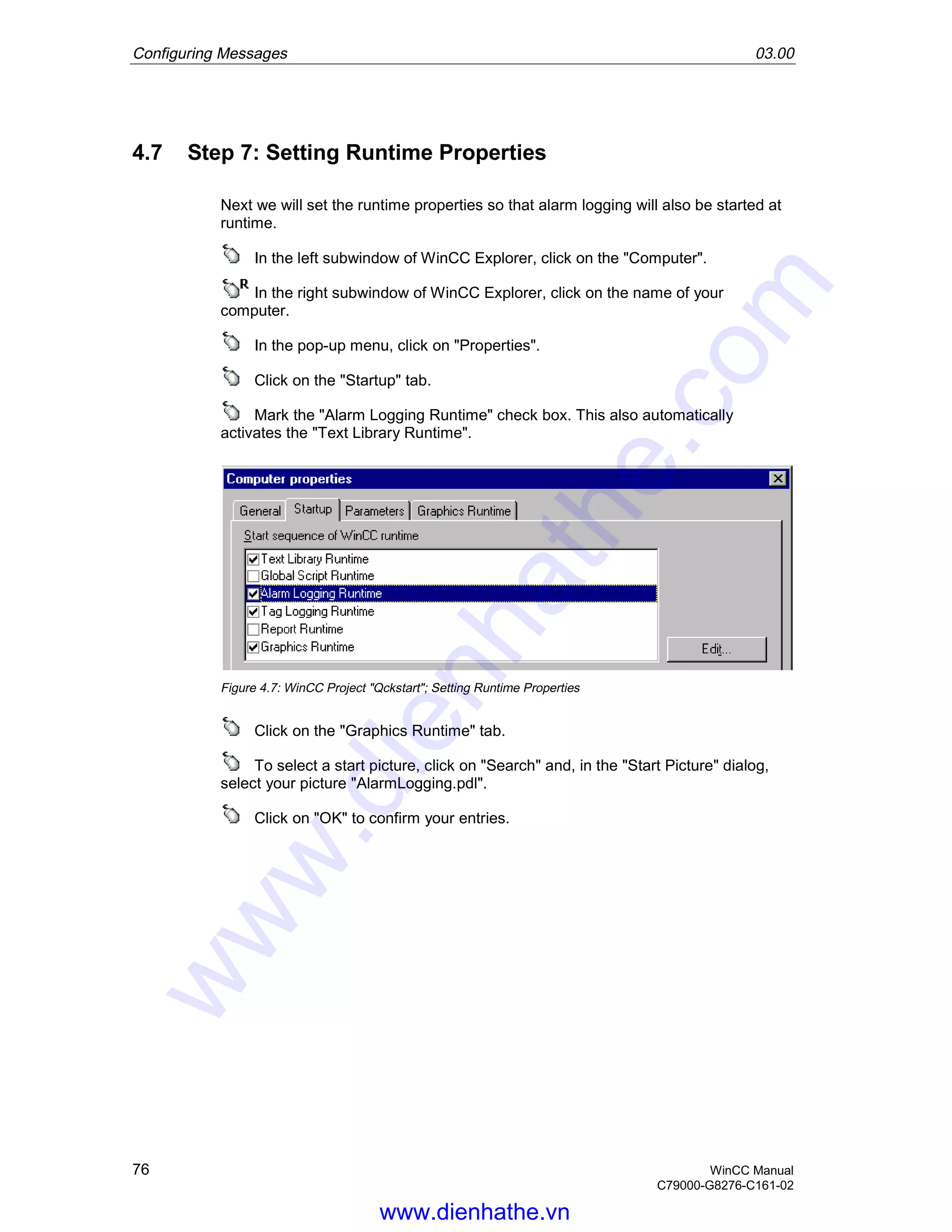 Configuring Messages 03.00
76 WinCC Manual
C79000-G8276-C161-02
4.7 Step 7: Setting Runtime Properties
Next we will set the runtime properties so that alarm logging will also be started at
runtime.
In the left subwindow of WinCC Explorer, click on the "Computer".
In the right subwindow of WinCC Explorer, click on the name of your
computer.
In the pop-up menu, click on "Properties".
Click on the "Startup" tab.
Mark the "Alarm Logging Runtime" check box. This also automatically
activates the "Text Library Runtime".
Figure 4.7: WinCC Project "Qckstart"; Setting Runtime Properties
Click on the "Graphics Runtime" tab.
To select a start picture, click on "Search" and, in the "Start Picture" dialog,
select your picture "AlarmLogging.pdl".
Click on "OK" to confirm your entries.
www.dienhathe.vn
www.dienhathe.com
 