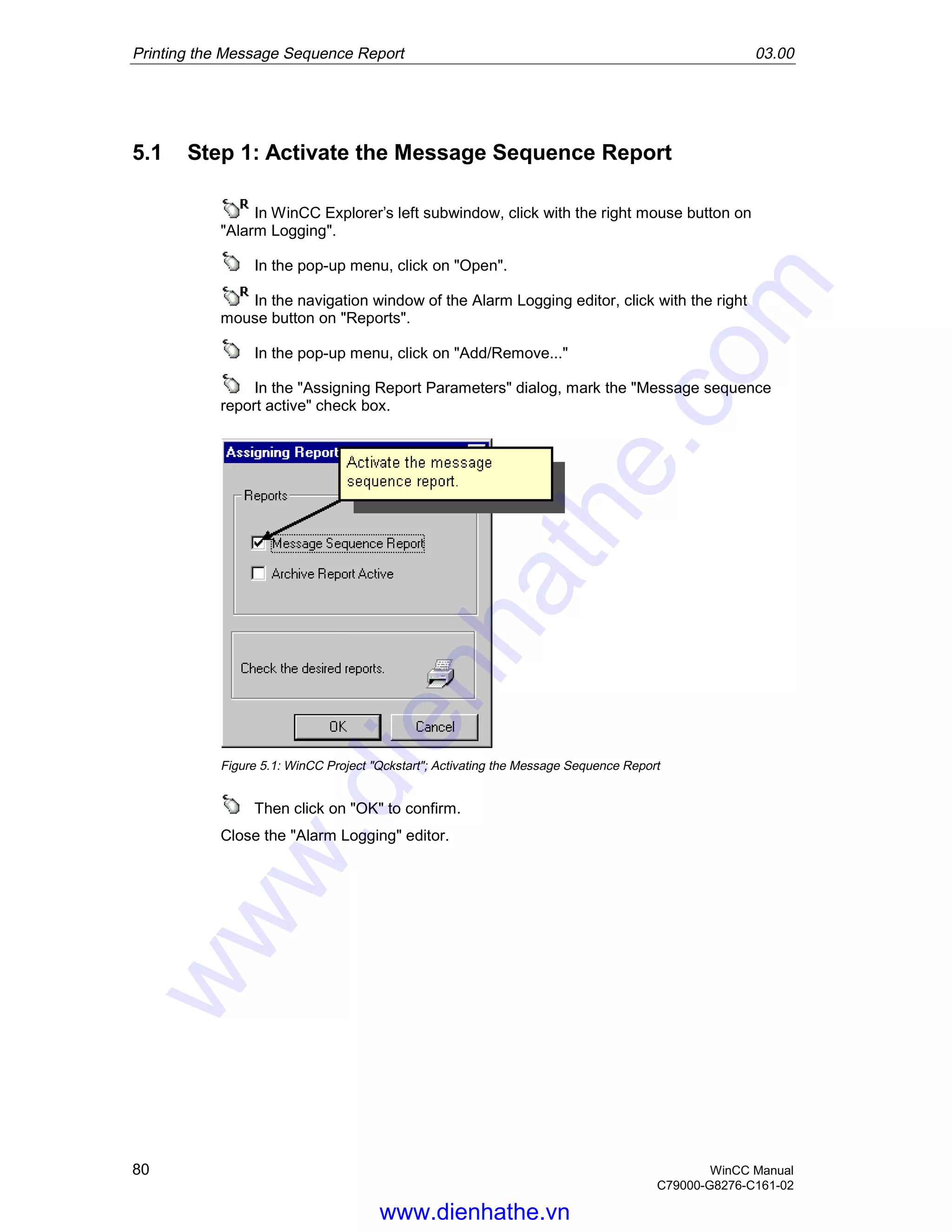Printing the Message Sequence Report 03.00
80 WinCC Manual
C79000-G8276-C161-02
5.1 Step 1: Activate the Message Sequence Report
In WinCC Explorer’s left subwindow, click with the right mouse button on
"Alarm Logging".
In the pop-up menu, click on "Open".
In the navigation window of the Alarm Logging editor, click with the right
mouse button on "Reports".
In the pop-up menu, click on "Add/Remove..."
In the "Assigning Report Parameters" dialog, mark the "Message sequence
report active" check box.
Figure 5.1: WinCC Project "Qckstart"; Activating the Message Sequence Report
Then click on "OK" to confirm.
Close the "Alarm Logging" editor.
www.dienhathe.vn
www.dienhathe.com
 