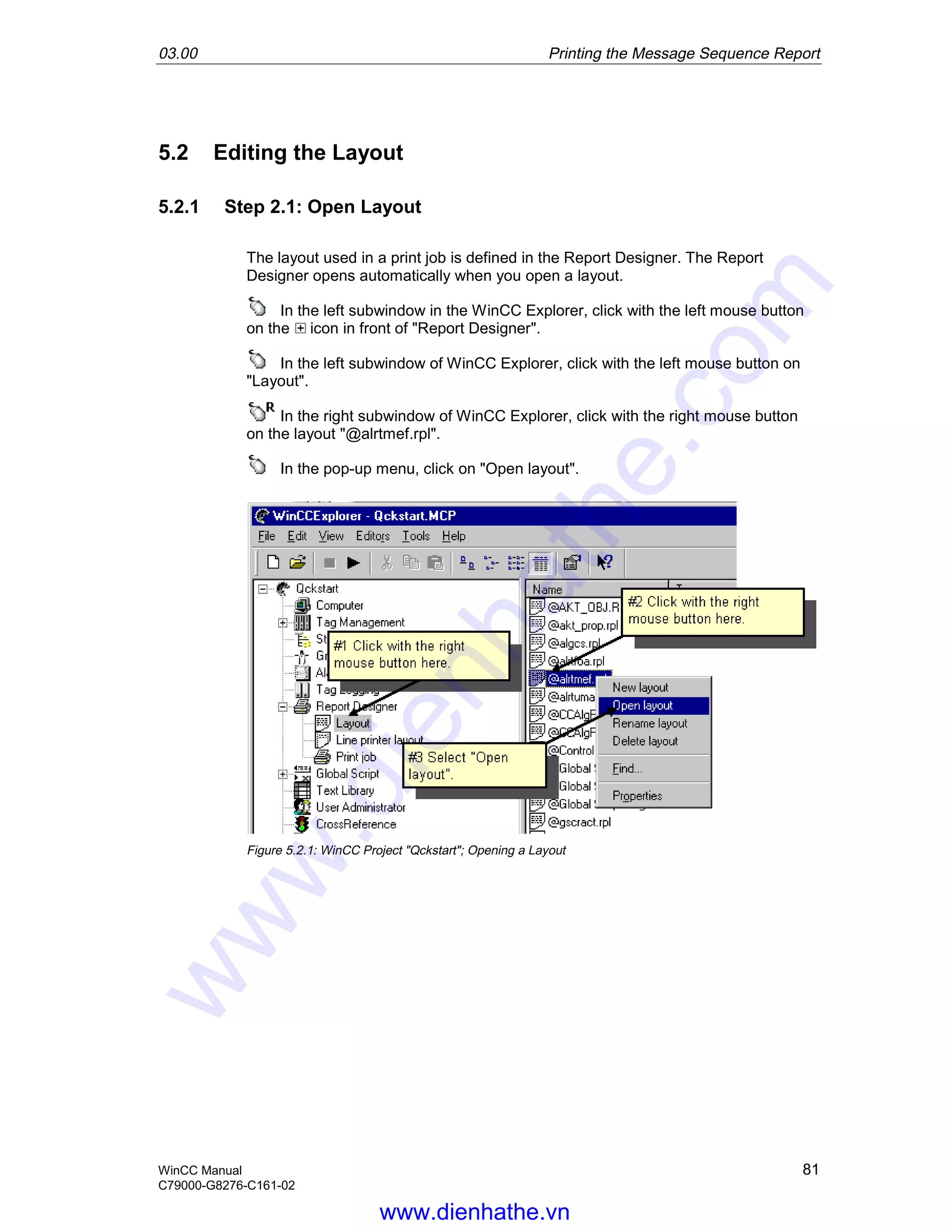 03.00 Printing the Message Sequence Report
WinCC Manual 81
C79000-G8276-C161-02
5.2 Editing the Layout
5.2.1 Step 2.1: Open Layout
The layout used in a print job is defined in the Report Designer. The Report
Designer opens automatically when you open a layout.
In the left subwindow in the WinCC Explorer, click with the left mouse button
on the icon in front of "Report Designer".
In the left subwindow of WinCC Explorer, click with the left mouse button on
"Layout".
In the right subwindow of WinCC Explorer, click with the right mouse button
on the layout "@alrtmef.rpl".
In the pop-up menu, click on "Open layout".
Figure 5.2.1: WinCC Project "Qckstart"; Opening a Layout
www.dienhathe.vn
www.dienhathe.com
 