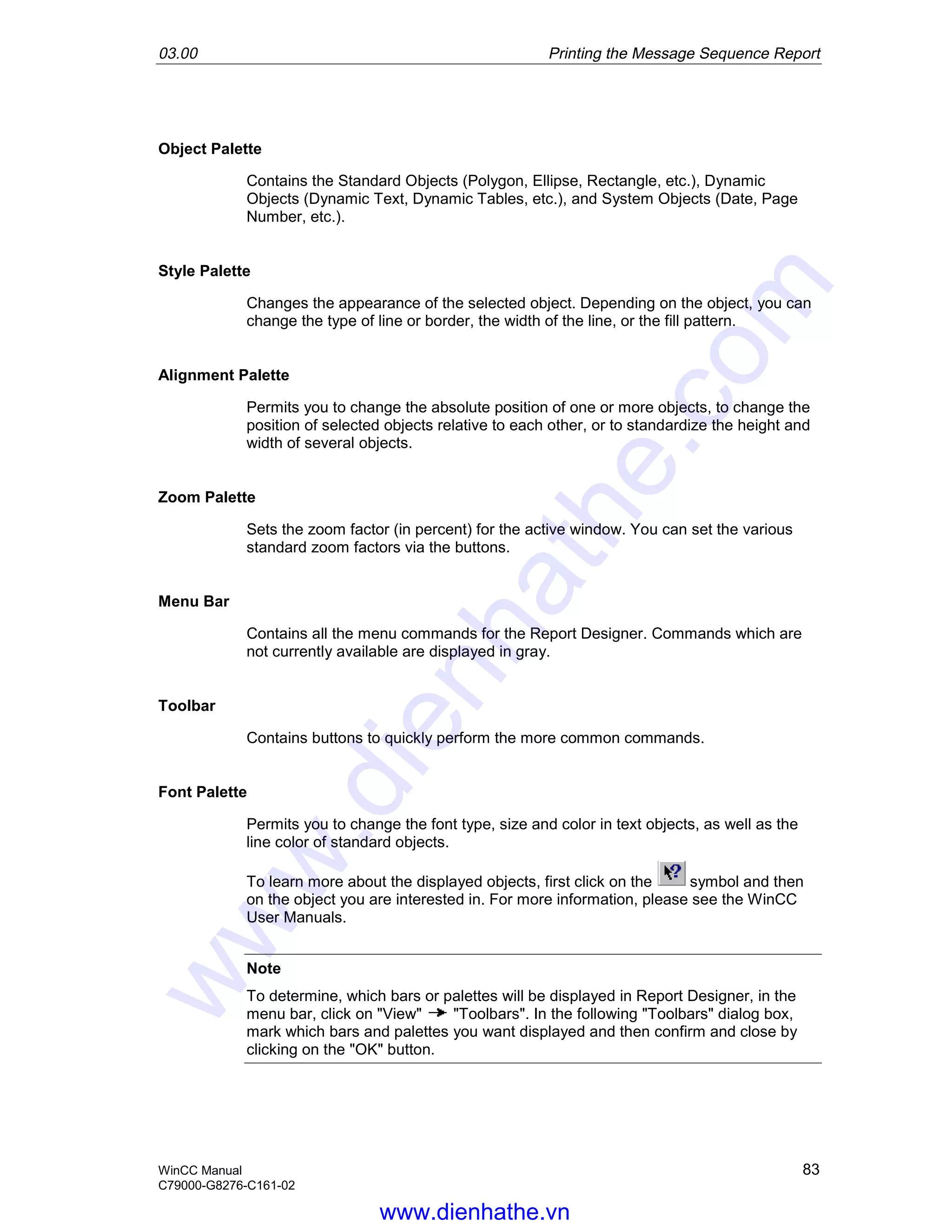 03.00 Printing the Message Sequence Report
WinCC Manual 83
C79000-G8276-C161-02
Object Palette
Contains the Standard Objects (Polygon, Ellipse, Rectangle, etc.), Dynamic
Objects (Dynamic Text, Dynamic Tables, etc.), and System Objects (Date, Page
Number, etc.).
Style Palette
Changes the appearance of the selected object. Depending on the object, you can
change the type of line or border, the width of the line, or the fill pattern.
Alignment Palette
Permits you to change the absolute position of one or more objects, to change the
position of selected objects relative to each other, or to standardize the height and
width of several objects.
Zoom Palette
Sets the zoom factor (in percent) for the active window. You can set the various
standard zoom factors via the buttons.
Menu Bar
Contains all the menu commands for the Report Designer. Commands which are
not currently available are displayed in gray.
Toolbar
Contains buttons to quickly perform the more common commands.
Font Palette
Permits you to change the font type, size and color in text objects, as well as the
line color of standard objects.
To learn more about the displayed objects, first click on the symbol and then
on the object you are interested in. For more information, please see the WinCC
User Manuals.
Note
To determine, which bars or palettes will be displayed in Report Designer, in the
menu bar, click on "View" "Toolbars". In the following "Toolbars" dialog box,
mark which bars and palettes you want displayed and then confirm and close by
clicking on the "OK" button.
www.dienhathe.vn
www.dienhathe.com
 