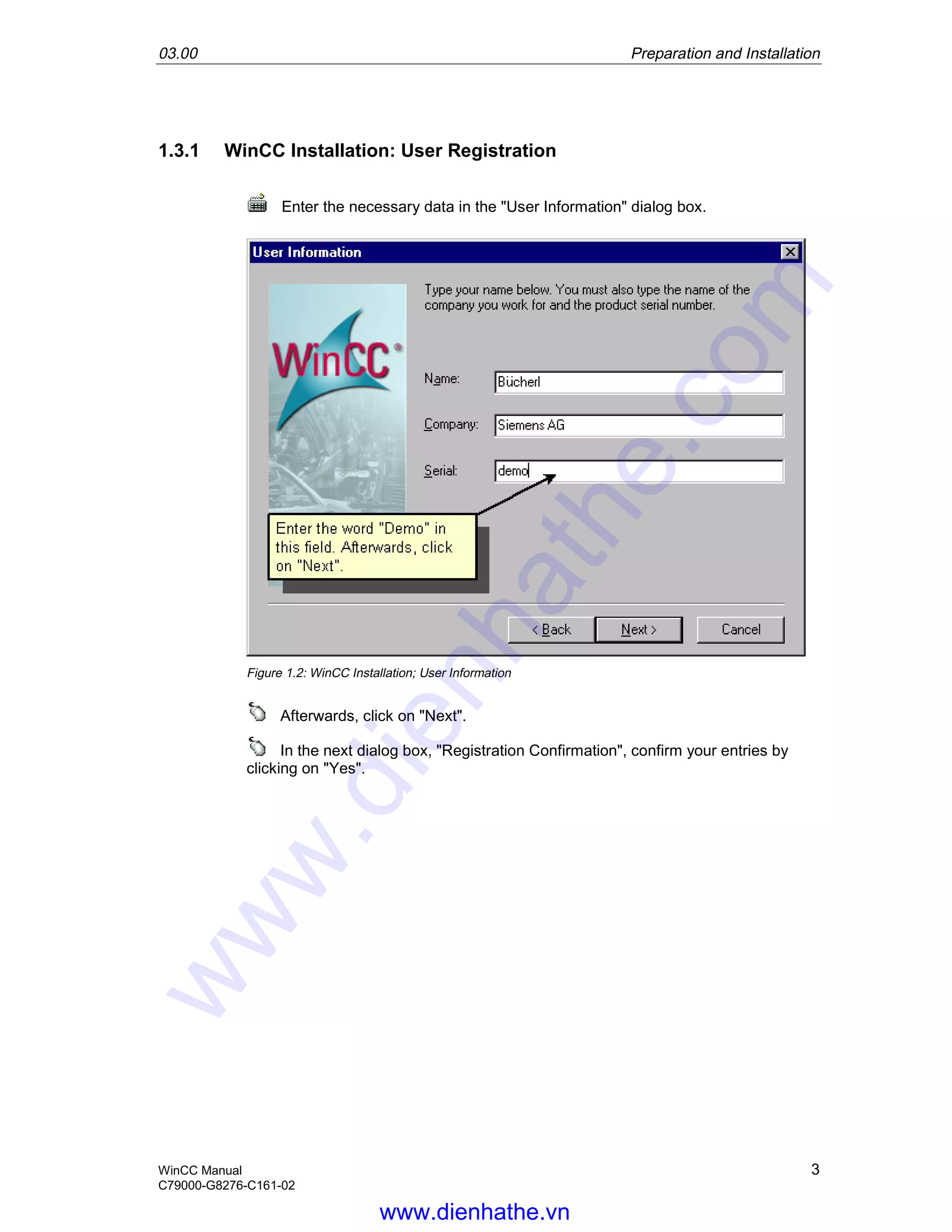 03.00 Preparation and Installation
WinCC Manual 3
C79000-G8276-C161-02
1.3.1 WinCC Installation: User Registration
Enter the necessary data in the "User Information" dialog box.
Figure 1.2: WinCC Installation; User Information
Afterwards, click on "Next".
In the next dialog box, "Registration Confirmation", confirm your entries by
clicking on "Yes".
www.dienhathe.vn
www.dienhathe.com
 