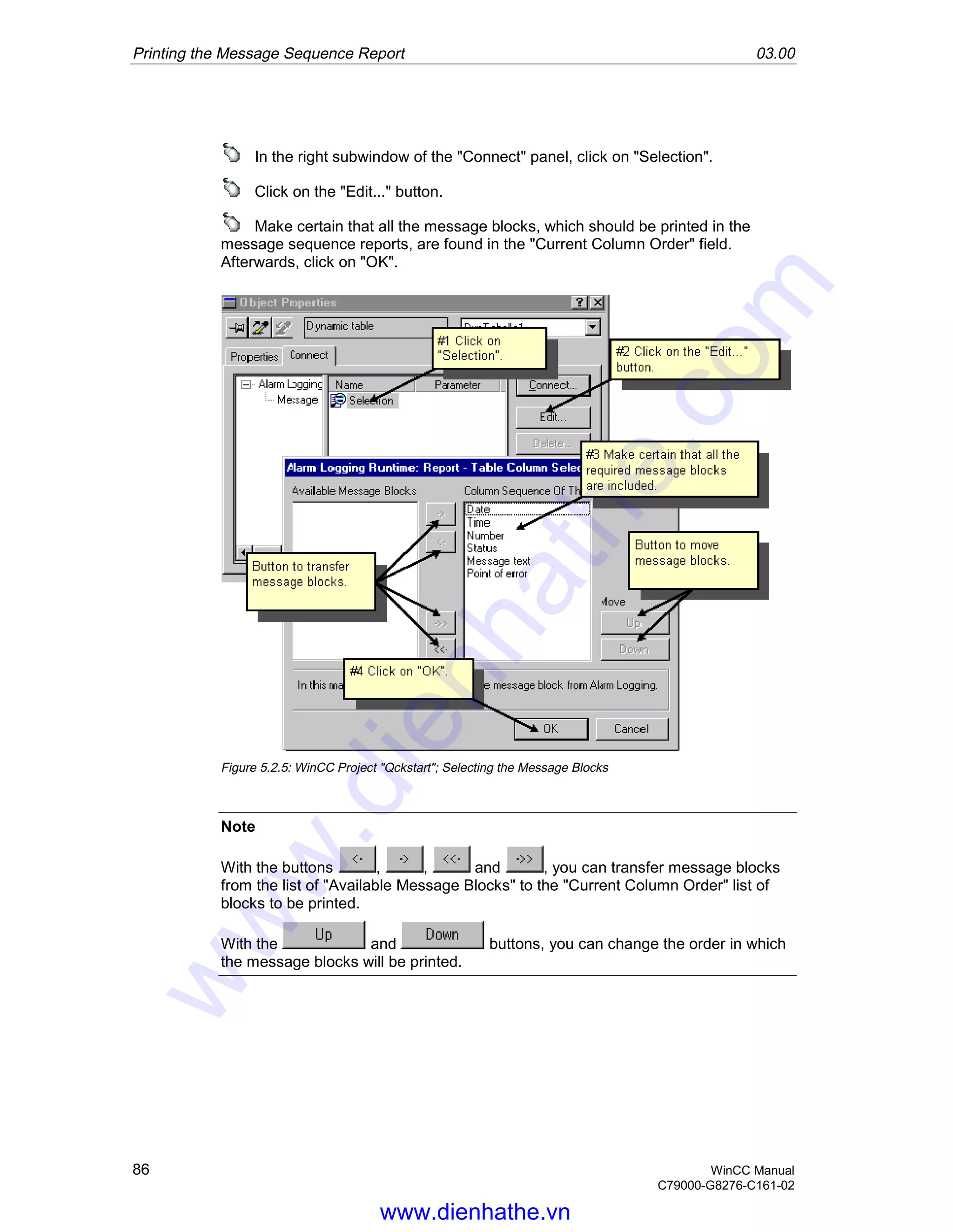 Printing the Message Sequence Report 03.00
86 WinCC Manual
C79000-G8276-C161-02
In the right subwindow of the "Connect" panel, click on "Selection".
Click on the "Edit..." button.
Make certain that all the message blocks, which should be printed in the
message sequence reports, are found in the "Current Column Order" field.
Afterwards, click on "OK".
Figure 5.2.5: WinCC Project "Qckstart"; Selecting the Message Blocks
Note
With the buttons , , and , you can transfer message blocks
from the list of "Available Message Blocks" to the "Current Column Order" list of
blocks to be printed.
With the and buttons, you can change the order in which
the message blocks will be printed.
www.dienhathe.vn
www.dienhathe.com
 