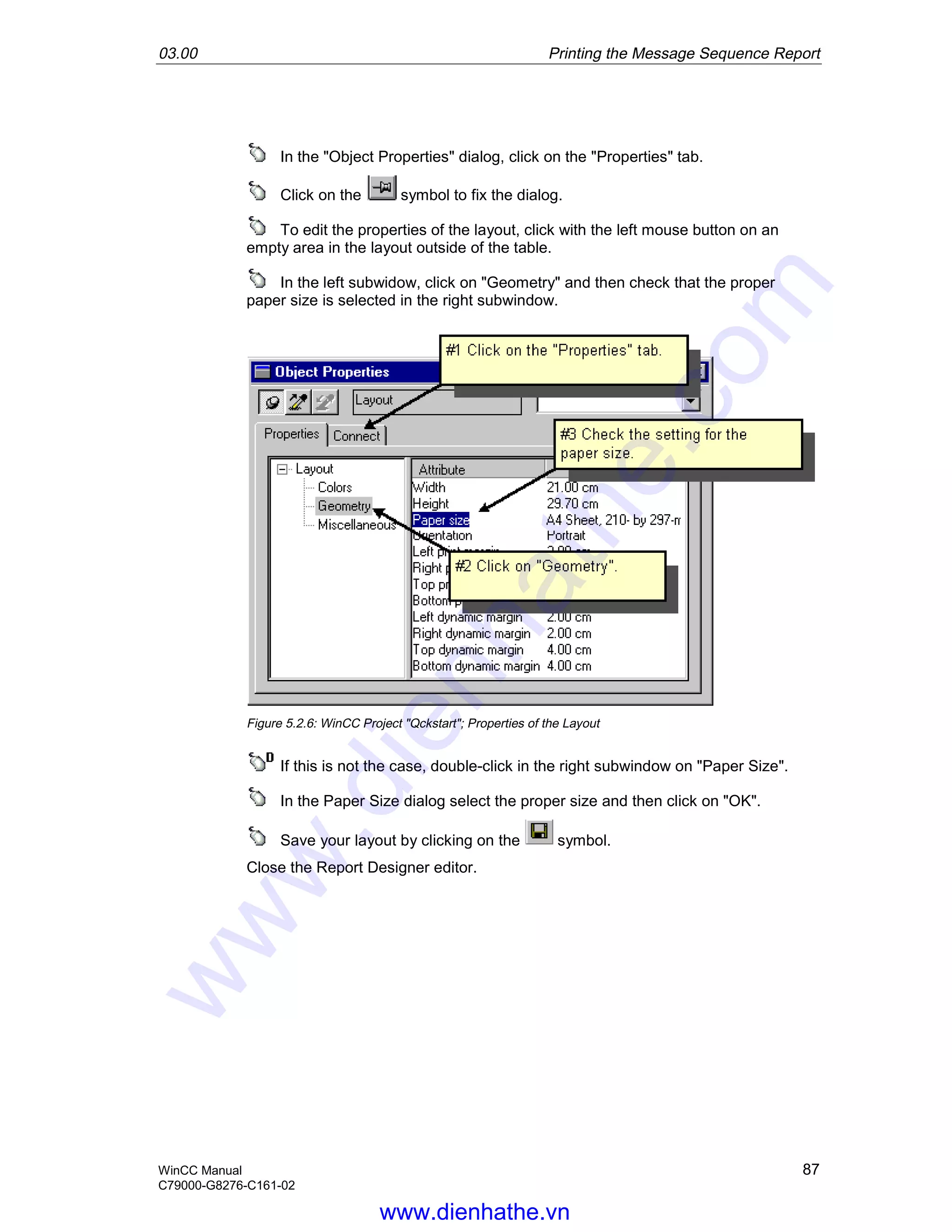03.00 Printing the Message Sequence Report
WinCC Manual 87
C79000-G8276-C161-02
In the "Object Properties" dialog, click on the "Properties" tab.
Click on the symbol to fix the dialog.
To edit the properties of the layout, click with the left mouse button on an
empty area in the layout outside of the table.
In the left subwidow, click on "Geometry" and then check that the proper
paper size is selected in the right subwindow.
Figure 5.2.6: WinCC Project "Qckstart"; Properties of the Layout
If this is not the case, double-click in the right subwindow on "Paper Size".
In the Paper Size dialog select the proper size and then click on "OK".
Save your layout by clicking on the symbol.
Close the Report Designer editor.
www.dienhathe.vn
www.dienhathe.com
 