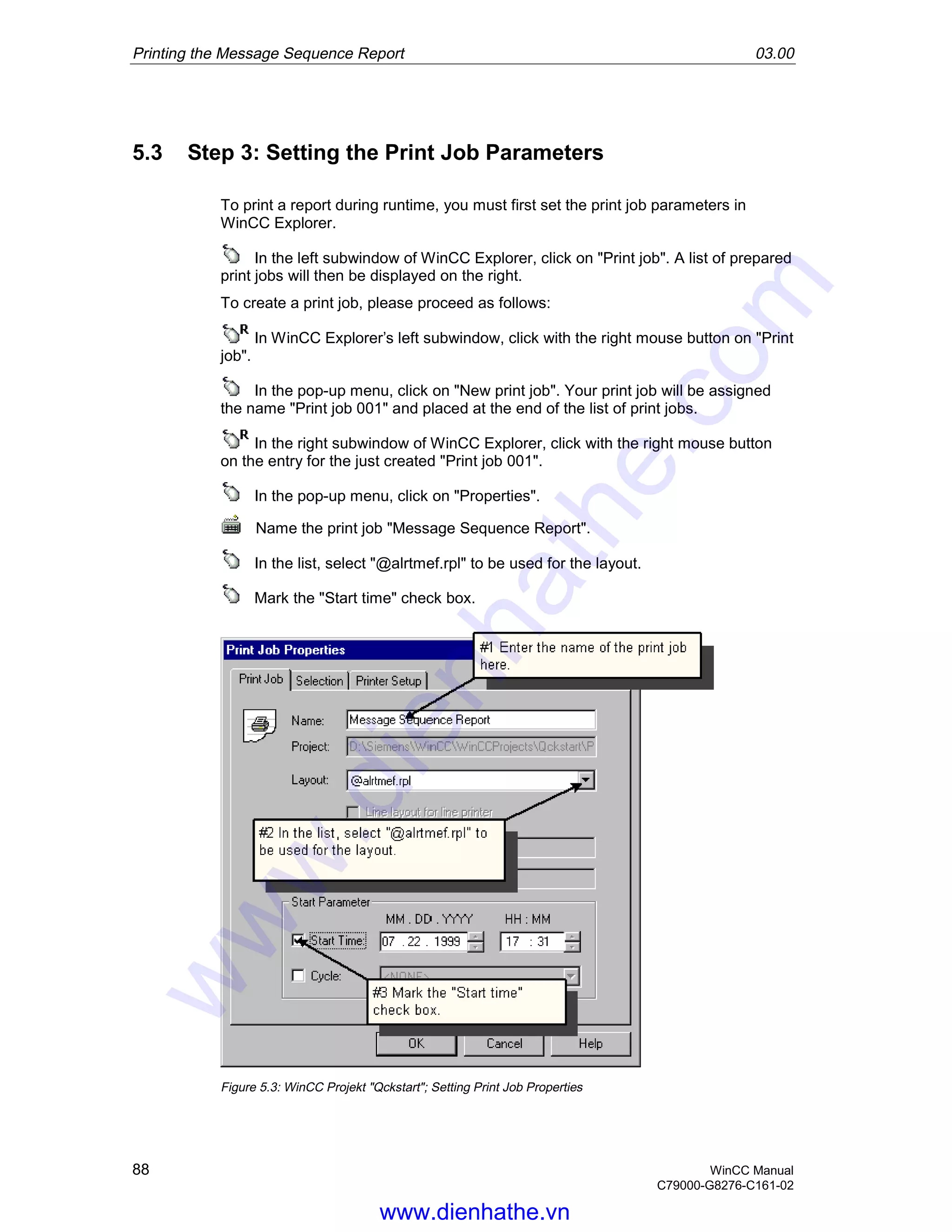 Printing the Message Sequence Report 03.00
88 WinCC Manual
C79000-G8276-C161-02
5.3 Step 3: Setting the Print Job Parameters
To print a report during runtime, you must first set the print job parameters in
WinCC Explorer.
In the left subwindow of WinCC Explorer, click on "Print job". A list of prepared
print jobs will then be displayed on the right.
To create a print job, please proceed as follows:
In WinCC Explorer’s left subwindow, click with the right mouse button on "Print
job".
In the pop-up menu, click on "New print job". Your print job will be assigned
the name "Print job 001" and placed at the end of the list of print jobs.
In the right subwindow of WinCC Explorer, click with the right mouse button
on the entry for the just created "Print job 001".
In the pop-up menu, click on "Properties".
Name the print job "Message Sequence Report".
In the list, select "@alrtmef.rpl" to be used for the layout.
Mark the "Start time" check box.
Figure 5.3: WinCC Projekt "Qckstart"; Setting Print Job Properties
www.dienhathe.vn
www.dienhathe.com
 