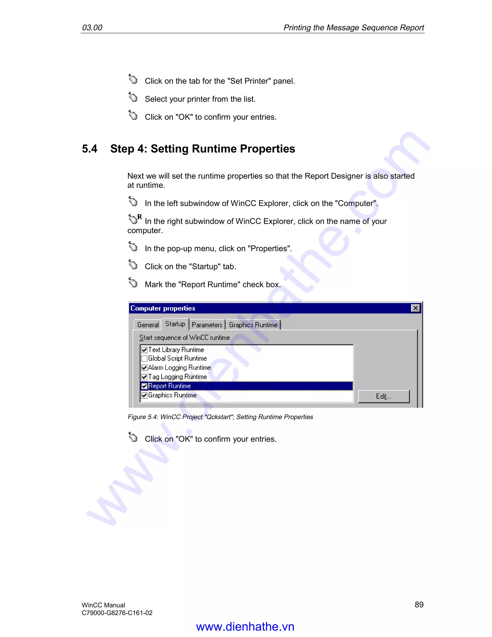 03.00 Printing the Message Sequence Report
WinCC Manual 89
C79000-G8276-C161-02
Click on the tab for the "Set Printer" panel.
Select your printer from the list.
Click on "OK" to confirm your entries.
5.4 Step 4: Setting Runtime Properties
Next we will set the runtime properties so that the Report Designer is also started
at runtime.
In the left subwindow of WinCC Explorer, click on the "Computer".
In the right subwindow of WinCC Explorer, click on the name of your
computer.
In the pop-up menu, click on "Properties".
Click on the "Startup" tab.
Mark the "Report Runtime" check box.
Figure 5.4: WinCC Project "Qckstart"; Setting Runtime Properties
Click on "OK" to confirm your entries.
www.dienhathe.vn
www.dienhathe.com
 