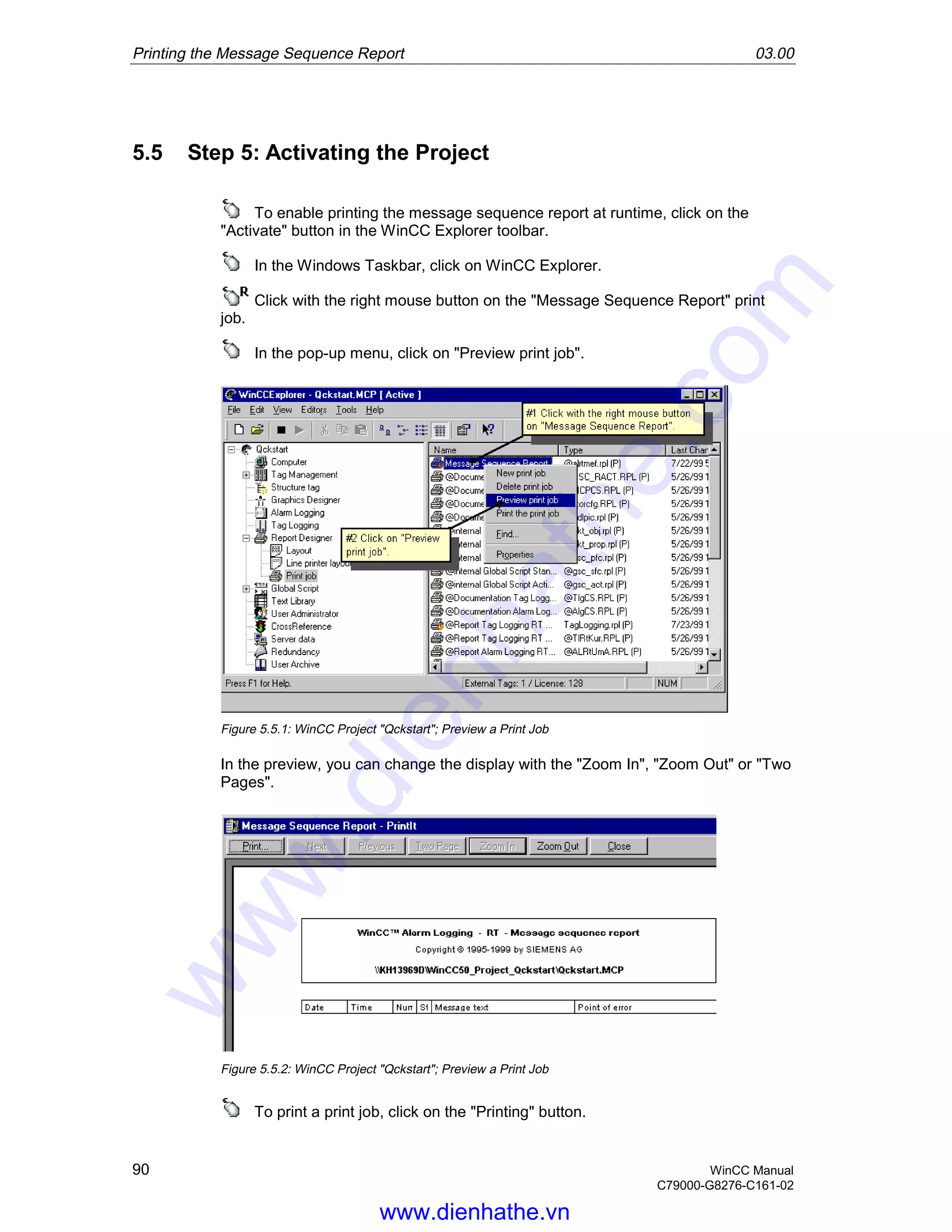 Printing the Message Sequence Report 03.00
90 WinCC Manual
C79000-G8276-C161-02
5.5 Step 5: Activating the Project
To enable printing the message sequence report at runtime, click on the
"Activate" button in the WinCC Explorer toolbar.
In the Windows Taskbar, click on WinCC Explorer.
Click with the right mouse button on the "Message Sequence Report" print
job.
In the pop-up menu, click on "Preview print job".
Figure 5.5.1: WinCC Project "Qckstart"; Preview a Print Job
In the preview, you can change the display with the "Zoom In", "Zoom Out" or "Two
Pages".
Figure 5.5.2: WinCC Project "Qckstart"; Preview a Print Job
To print a print job, click on the "Printing" button.
www.dienhathe.vn
www.dienhathe.com
 