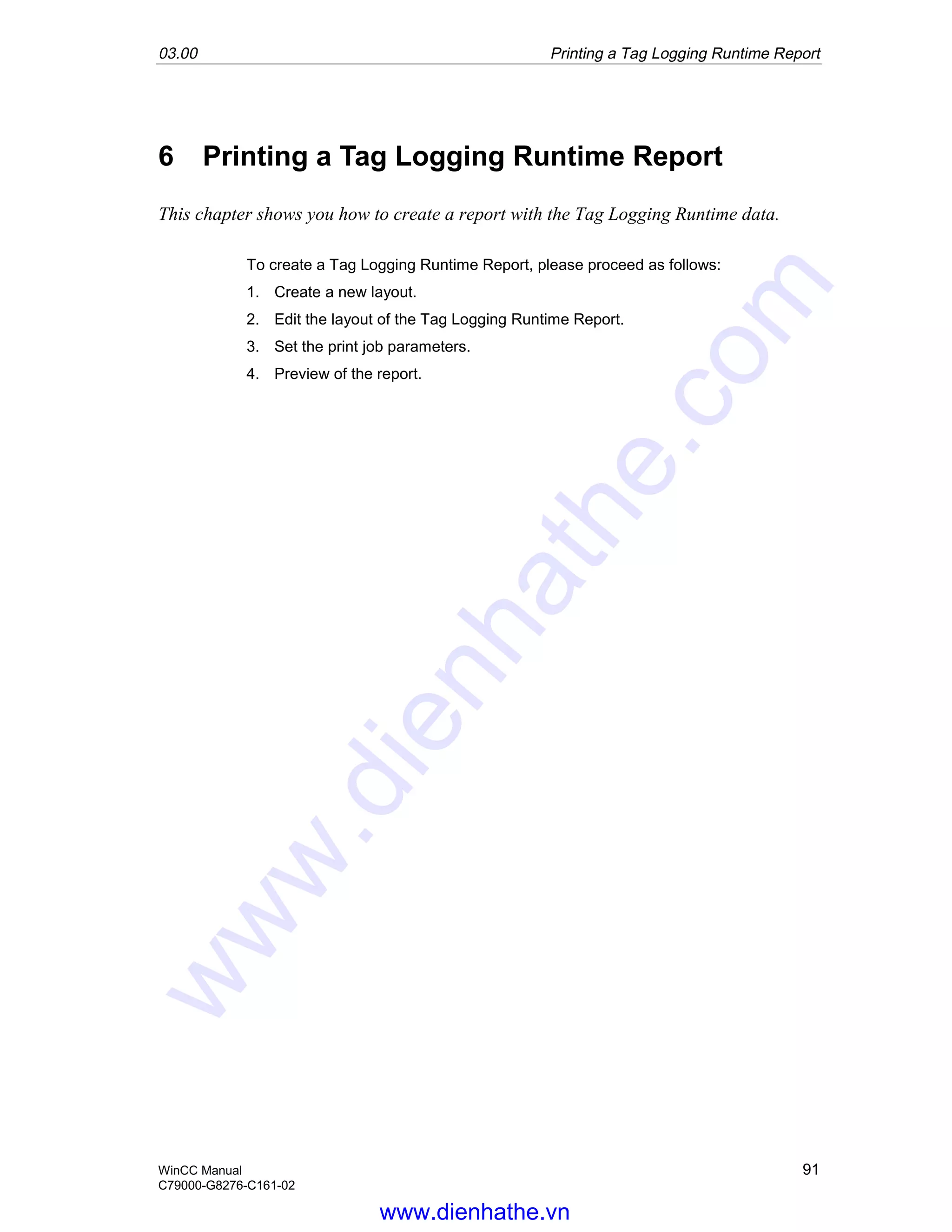 03.00 Printing a Tag Logging Runtime Report
WinCC Manual 91
C79000-G8276-C161-02
6 Printing a Tag Logging Runtime Report
This chapter shows you how to create a report with the Tag Logging Runtime data.
To create a Tag Logging Runtime Report, please proceed as follows:
1. Create a new layout.
2. Edit the layout of the Tag Logging Runtime Report.
3. Set the print job parameters.
4. Preview of the report.
www.dienhathe.vn
www.dienhathe.com
 