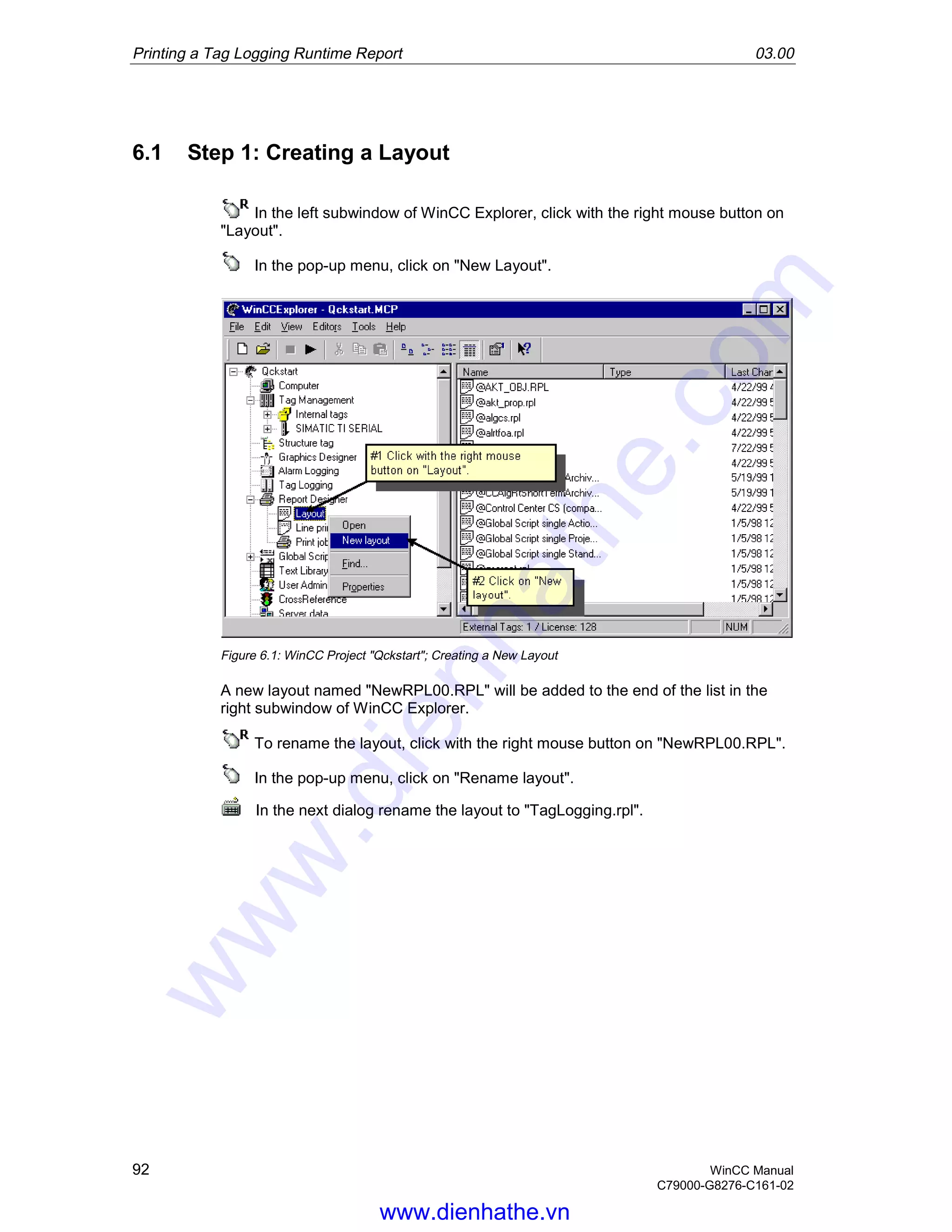Printing a Tag Logging Runtime Report 03.00
92 WinCC Manual
C79000-G8276-C161-02
6.1 Step 1: Creating a Layout
In the left subwindow of WinCC Explorer, click with the right mouse button on
"Layout".
In the pop-up menu, click on "New Layout".
Figure 6.1: WinCC Project "Qckstart"; Creating a New Layout
A new layout named "NewRPL00.RPL" will be added to the end of the list in the
right subwindow of WinCC Explorer.
To rename the layout, click with the right mouse button on "NewRPL00.RPL".
In the pop-up menu, click on "Rename layout".
In the next dialog rename the layout to "TagLogging.rpl".
www.dienhathe.vn
www.dienhathe.com
 