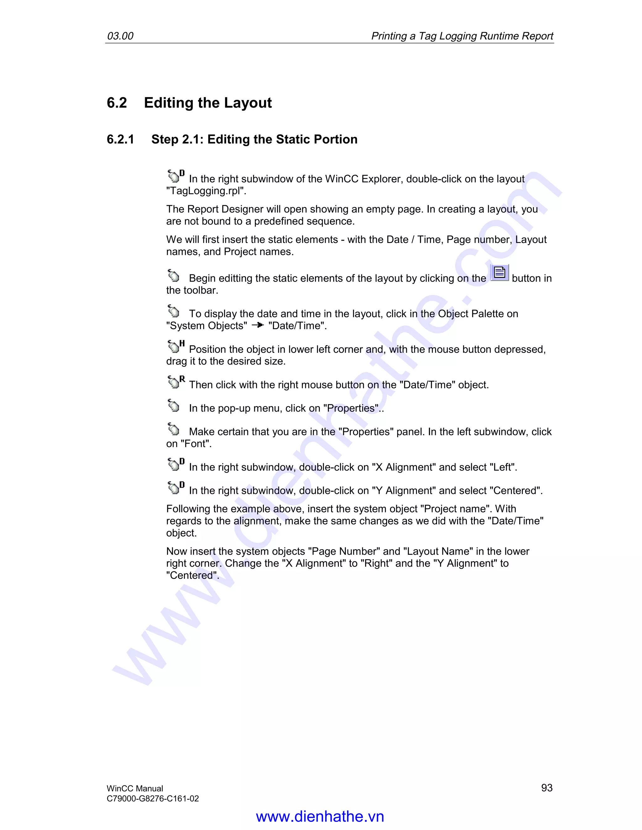 03.00 Printing a Tag Logging Runtime Report
WinCC Manual 93
C79000-G8276-C161-02
6.2 Editing the Layout
6.2.1 Step 2.1: Editing the Static Portion
In the right subwindow of the WinCC Explorer, double-click on the layout
"TagLogging.rpl".
The Report Designer will open showing an empty page. In creating a layout, you
are not bound to a predefined sequence.
We will first insert the static elements - with the Date / Time, Page number, Layout
names, and Project names.
Begin editting the static elements of the layout by clicking on the button in
the toolbar.
To display the date and time in the layout, click in the Object Palette on
"System Objects" "Date/Time".
Position the object in lower left corner and, with the mouse button depressed,
drag it to the desired size.
Then click with the right mouse button on the "Date/Time" object.
In the pop-up menu, click on "Properties"..
Make certain that you are in the "Properties" panel. In the left subwindow, click
on "Font".
In the right subwindow, double-click on "X Alignment" and select "Left".
In the right subwindow, double-click on "Y Alignment" and select "Centered".
Following the example above, insert the system object "Project name". With
regards to the alignment, make the same changes as we did with the "Date/Time"
object.
Now insert the system objects "Page Number" and "Layout Name" in the lower
right corner. Change the "X Alignment" to "Right" and the "Y Alignment" to
"Centered".
www.dienhathe.vn
www.dienhathe.com
 