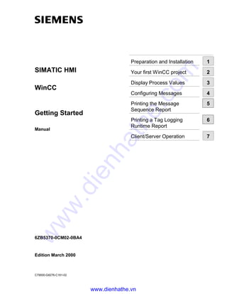 SIMATIC HMI
WinCC
Getting Started
Manual
6ZB5370-0CM02-0BA4
Edition March 2000
C79000-G8276-C161-02
Preparation and Installation 1
Your first WinCC project 2
Display Process Values 3
Configuring Messages 4
Printing the Message
Sequence Report
5
Printing a Tag Logging
Runtime Report
6
Client/Server Operation 7
www.dienhathe.vn
www.dienhathe.com
 