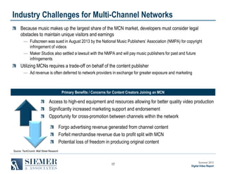Industry Challenges for Multi-Channel Networks
Because music makes up the largest share of the MCN market, developers must consider legal
obstacles to maintain unique visitors and earnings
― Fullscreen was sued in August 2013 by the National Music Publishers’ Association (NMPA) for copyright
infringement of videos
― Maker Studios also settled a lawsuit with the NMPA and will pay music publishers for past and future
infringements

Utilizing MCNs requires a trade-off on behalf of the content publisher
― Ad revenue is often deferred to network providers in exchange for greater exposure and marketing

Primary Benefits / Concerns for Content Creators Joining an MCN

Access to high-end equipment and resources allowing for better quality video production
Significantly increased marketing support and endorsement
Opportunity for cross-promotion between channels within the network
Forgo advertising revenue generated from channel content
Forfeit merchandise revenue due to profit split with MCN
Potential loss of freedom in producing original content
Source: TechCrunch, Wall Street Research

17

Summer 2013
Digital Video Report

 