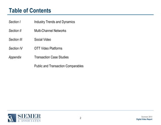 Table of Contents
Section I

Industry Trends and Dynamics

Section II

Multi-Channel Networks

Section III

Social Video

Section IV

OTT Video Platforms

Appendix

Transaction Case Studies
Public and Transaction Comparables

2

Summer 2013
Digital Video Report

 