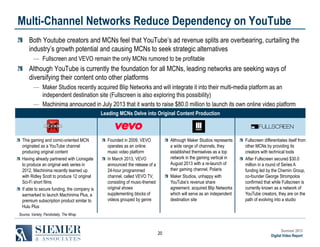 Multi-Channel Networks Reduce Dependency on YouTube
Both Youtube creators and MCNs feel that YouTube’s ad revenue splits are overbearing, curtailing the
industry’s growth potential and causing MCNs to seek strategic alternatives
― Fullscreen and VEVO remain the only MCNs rumored to be profitable

Although YouTube is currently the foundation for all MCNs, leading networks are seeking ways of
diversifying their content onto other platforms
― Maker Studios recently acquired Blip Networks and will integrate it into their multi-media platform as an
independent destination site (Fullscreen is also exploring this possibility)
― Machinima announced in July 2013 that it wants to raise $80.0 million to launch its own online video platform
subscription service with Leading MCNs Delve into Original Content Production
premium original content

This gaming and comic-oriented MCN
originated as a YouTube channel
producing original content
Having already partnered with Lionsgate
to produce an original web series in
2012, Machinima recently teamed up
with Ridley Scott to produce 12 original
Sci-Fi short films
If able to secure funding, the company is
earmarked to launch Machinima Plus, a
premium subscription product similar to
Hulu Plus

Founded in 2009, VEVO
operates as an online
music video platform
In March 2013, VEVO
announced the release of a
24-hour programmed
channel, called VEVO TV,
consisting of music-themed
original shows
supplementing blocks of
videos grouped by genre

Although Maker Studios represents
a wide range of channels, they
established themselves as a top
network in the gaming vertical in
August 2013 with a re-launch of
their gaming channel, Polaris
Maker Studios, unhappy with
YouTube’s revenue share
agreement, acquired Blip Networks
which will serve as an independent
destination site

Fullscreen differentiates itself from
other MCNs by providing its
creators with technical tools
After Fullscreen secured $30.0
million in a round of Series A
funding led by the Chernin Group,
co-founder George Strompolos
confirmed that while Fullscreen is
currently known as a network of
YouTube creators, they are on the
path of evolving into a studio

Source: Variety, Pandodaily, The Wrap

20

Summer 2013
Digital Video Report

 