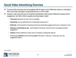 Social Video Advertising Overview
To ensure that consumers are truly engaging with the brand, and to effectively measure a campaign’s
ROI, social video campaigns are generally priced on a CPV model
However, video views are just one important consideration when trying to effectively measure brand
engagement, with other metrics arguably providing deeper insight:
― Time spent viewing the ad, even if not to completion
― Interactivity, such as starting the ad, or intentionally mousing over it
― Dwell rate, or the proportion of impressions that were intentionally engaged with by touch, interaction or click
― Sharing or commenting on ads – the foundation of the social, word-of-mouth or viral aspects of brand
engagement
― Visiting a brand’s website as a result, even if not directly, of viewing the video ad
― Simply paying attention to ads and being aware of the brand – which are, in many ways, the core
engagement metrics

Source: eMarketer

28

Summer 2013
Digital Video Report

 