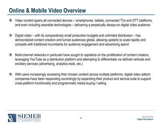 Online & Mobile Video Overview
Video content spans all connected devices – smartphones, tablets, connected TVs and OTT platforms,
and even including wearable technologies – delivering a perpetually always-on digital video audience
Digital video – with its comparatively small production budgets and unlimited distribution – has
democratized content creation and turned audiences global, allowing upstarts to scale rapidly and
compete with traditional incumbents for audience engagement and advertising spend
Multi-channel networks in particular have sought to capitalize on the proliferation of content creators,
leveraging YouTube as a distribution platform and attempting to differentiate via defined verticals and
ancillary services (advertising, analytics tools, etc.)
With users increasingly accessing their chosen content across multiple platforms, digital video adtech
companies have been responding accordingly by expanding their product and service suite to support
cross-platform functionality and programmatic media buying / selling

4

Summer 2013
Digital Video Report

 