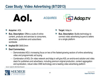 Case Study: Video Advertising (8/7/2013)
ACQUIRES

Acquirer: AOL

Target: Adap.tv

Bus. Description: Offers a suite of online
content, products and services to consumers,
advertisers, publishers and subscribers
worldwide

Bus. Description: Builds technology to
connect video advertising buyers to sellers
on a single platform

Implied EV: $405.0mm
Deal Commentary
― Demonstrates AOL’s increasing focus on two of the fastest-growing sectors of online advertising:
video and programmatic ad buying
― Combination of AOL On video network and Adap.tv will give AOL an end-to-end solution and video
stack for publishers and advertisers, including premium original production, content aggregation
and syndication, robust video CMS technology and a leading video advertising platform
Source: Capital IQ, Wall Street Research

41

Summer 2013
Digital Video Report

 