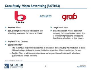 Case Study: Video Advertising (8/5/2013)
ACQUIRES

Acquirer: Blinkx

Target: Grab Media

Bus. Description: Provides video search and
advertising services on the Internet worldwide

Bus. Description: A video distribution
company that connects video content from
a collection of professional sources and
brand-name advertisers to ideal viewers

Implied EV: Not Disclosed
Deal Commentary
― The deal should help Blinkx to accelerate its syndication drive, including the introduction of Blinkx
VideoAdvantage, designed to expand distribution of premium video content across the web
― Enables Blinkx to add incremental audience and augment its relationships with advertisers,
publishers and content providers
Source: Capital IQ, Wall Street Research

42

Summer 2013
Digital Video Report

 