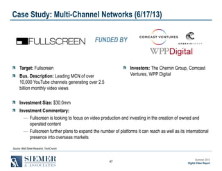 Case Study: Multi-Channel Networks (6/17/13)
FUNDED BY

Target: Fullscreen

Investors: The Chernin Group, Comcast
Ventures, WPP Digital

Bus. Description: Leading MCN of over
10,000 YouTube channels generating over 2.5
billion monthly video views
Investment Size: $30.0mm

Investment Commentary:
― Fullscreen is looking to focus on video production and investing in the creation of owned and
operated content
― Fullscreen further plans to expand the number of platforms it can reach as well as its international
presence into overseas markets
Source: Wall Street Research, TechCrunch

47

Summer 2013
Digital Video Report

 