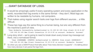 …..GIANT DATABASE OF LOGS.
It would be amazingly useful if every operating system and every application in the
world, recorded their log events in the same format – they don‟t. Most logs are
written to be readable by humans, not computers.
That makes using regular search tools over logs from different sources… a little
difficult.
These two logs say the same thing to a human being, but are very different from
the machine‟s point of view.
“User Broberts Successfully Authenticated to 10.100.52.105 from client 10.10.8.22”
“100.100.52.105 New Client Connection 10.10.8.22 on account: Broberts: Success”
Long story short – we‟re going to need to break down every known log message out
there, into a normalized format.
“User [USERNAME] [STATUS] Authenticated to [DESTIP] from client [SOURCEIP]”
“100.100.52.105 New Client Connection 10.10.8.22 on account: Broberts: Success”
So when you see a SIEM Product that talks about “how many devices it supports” – it‟s talking about
how many devices it can parse the logs from.
 