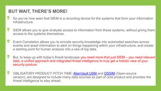 BUT WAIT, THERE’S MORE!
So you‟ve now seen that SIEM is a recording device for the systems that form your information
infrastructure.
SIEM allows you to give analysts access to information from these systems, without giving them
access to the systems themselves.
Event Correlation allows you to encode security knowledge into automated searches across
events and asset information to alert on things happening within your infrastructure, and create
a starting point for human analysis into a sea of log data.
But, to keep up with today‟s threat landscape you need more that just SIEM – you need relevant
data, a unified approach and integrated threat intelligence to truly get a holistic view of your
security posture.
OBLIGATORY PRODUCT PITCH TIME: AlienVault USM and OSSIM (Open-source
version), are designed to include many data sources as part of core product and provides the
threat intelligence to stay ahead.
 