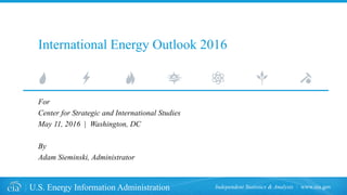 www.eia.govU.S. Energy Information Administration Independent Statistics & Analysis
International Energy Outlook 2016
For
Center for Strategic and International Studies
May 11, 2016 | Washington, DC
By
Adam Sieminski, Administrator
 