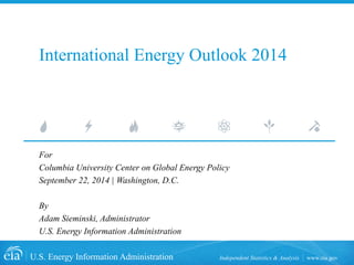 U.S. Energy Information Administration Independent Statistics & Analysis www.eia.gov 
International Energy Outlook 2014 
For 
Columbia University Center on Global Energy Policy 
September 22, 2014 | Washington, D.C. 
By 
Adam Sieminski, Administrator 
U.S. Energy Information Administration  
