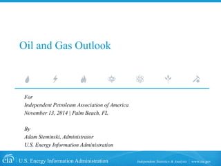 U.S. Energy Information Administration Independent Statistics & Analysis www.eia.gov 
Oil and Gas Outlook 
For 
Independent Petroleum Association of America 
November 13, 2014 | Palm Beach, FL 
By 
Adam Sieminski, Administrator 
U.S. Energy Information Administration  