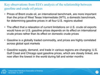 Key observations from EIA’s analysis of the relationship between gasoline and crude oil prices 
• 
Prices of Brent crude oil, an international benchmark, are more important than the price of West Texas Intermediate (WTI), a domestic benchmark, for determining gasoline prices in all four U.S. regions studied 
• 
The effect that a relaxation of current limitations on U.S. crude oil exports would have on U.S. gasoline prices depends on its effect on international crude prices rather than its effect on domestic crude prices 
• 
Gasoline is a globally traded commodity, and prices are highly correlated across global spot markets 
• 
Gasoline supply, demand, and trade in various regions are changing; U.S. Gulf Coast and Chicago spot gasoline prices, which are closely linked, are now often the lowest in the world during fall and winter months 
Independent Petroleum Association of America 
November 13, 2014 17 
 