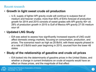 Recent research 
• 
Growth in light sweet crude oil production 
– 
U.S. supply of lighter API gravity crude will continue to outpace that of medium and heavier crudes; more than 60% of EIA’s forecast of production growth for 2014 and 2015 consists of sweet grades with API gravity 40+ oil; 28% of production growth in 2015 is Gulf of Mexico API gravity 27-35 medium sour oil 
• 
Updated LNG Study 
– 
EIA was asked to assess how significantly increased exports of LNG could affect domestic energy markets, focusing on consumption, production, and prices. The scenarios reach as high as 20 Bcf/d, with these exports phased in at a rate of 2 Bcf/d each year beginning in 2015, sourced from the lower 48 states 
• 
Study of the relationship of gasoline and crude oil prices 
– 
EIA looked into the determinants of gasoline prices in the United States, and whether a change in current limitations on crude oil exports would have an effect on those prices, and the magnitude of that effect 
Independent Petroleum Association of America 
November 13, 2014 2 
 