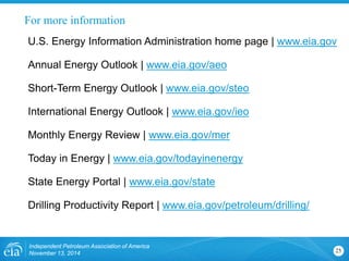 For more information 
Independent Petroleum Association of America 
November 13, 2014 25 
U.S. Energy Information Administration home page | www.eia.gov 
Annual Energy Outlook | www.eia.gov/aeo 
Short-Term Energy Outlook | www.eia.gov/steo 
International Energy Outlook | www.eia.gov/ieo 
Monthly Energy Review | www.eia.gov/mer 
Today in Energy | www.eia.gov/todayinenergy 
State Energy Portal | www.eia.gov/state 
Drilling Productivity Report | www.eia.gov/petroleum/drilling/ 