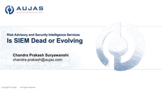 Copyright © Aujas All rights reserved.
Risk Advisory and Security Intelligence Services
Is SIEM Dead or Evolving
Aujas Networks Private Ltd.
“Aujas” in Sanskrit means “Strength & Energy in a Warrior”
Chandra Prakash Suryawanshi
chandra.prakash@aujas.com
 