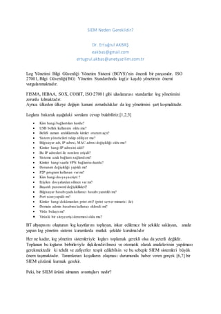 SIEM Neden Gereklidir?
Dr. Ertuğrul AKBAŞ
eakbas@gmail.com
ertugrul.akbas@anetyazilim.com.tr
Log Yönetimi Bilgi Güvenliği Yönetim Sistemi (BGYS)’nin önemli bir parçasıdır. ISO
27001, Bilgi Güvenliği(BG) Yönetim Standardında log(iz kaydı) yönetimin önemi
vurgulanmaktadır.
FISMA, HIBAA, SOX, COBIT, ISO 27001 gibi uluslararası standartlar log yönetimini
zorunlu kılmaktadır.
Ayrıca ülkeden ülkeye değişin kanuni zorunluluklar da log yönetimini şart koşmaktadır.
Loglara bakarak aşağıdaki sorulara cevap bulabiliriz.[1,2,3]
 Kim hangi bağlantıları kurdu?
 USB bellek kullanımı oldu mu?
 Belirli zaman aralıklarında kimler oturum açtı?
 Sistem yöneticileri takip ediliyor mu?
 Bilgisayar adı, IP adresi, MAC adresi değişikliği oldu mu?
 Kimler hangi IP adresini aldı?
 Bu IP adresleri ile nerelere erişidi?
 Sisteme uzak bağlantı sağlandı mı?
 Kimler hangi saatle VPN bağlantısı kurdu?
 Donanım değişikliği yapıldı mı?
 P2P program kullanan var mı?
 Kim hangi dosya ya erişti ?
 Erişilen dosyalardan silinen var mı?
 Başarılı password değişiklikleri?
 Bilgisayar hesabı yada kullanıcı hesabı yaratıldı mı?
 Port scan yapıldı mı?
 Kimler hangi dokümanları print etti? (print server mimarisi ile)
 Domain admin hesabına kullanıcı eklendi mi?
 Virüs bulaştı mı?
 Virüslü bir siteye erişi denemesi oldu mu?
BT altyapısını oluşturan log kayıtlarını toplayan, inkar edilemez bir şekilde saklayan, analiz
yapan log yönetim sistemi kurumlarda mutlak şekilde kurulmalıdır
Her ne kadar, log yönetim sistemleriyle logları toplamak gerekli olsa da yeterli değildir.
Toplanan bu logların birbirleriyle ilişkilendirilmesi ve otomatik olarak analizlerinin yapılması
gerekmektedir ki tehdit ve zafiyetler tespit edilebilsin ve bu sebeple SIEM sistemleri büyük
önem taşımaktadır. Tanımlanan koşulların oluşması durumunda haber veren gerçek [6,7] bir
SIEM çözümü kurmak gerekir.
Peki, bir SIEM ürünü almanın avantajları nedir?
 